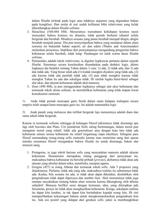 dalam filsafat terletak pada logis atau tidaknya argumen yang digunakan bukan
      pada kongklusi. Dan mulai di sini sudah kelihatan bibit relativisme yang kelak
      dikembangkan dalam filsafat sofisme.
   3. Heraclitus (544-484 SM). Menurutnya memahami kehidupan kosmos mesti
      menyadari bahwa kosmos itu dinamis, tidak pernah berhenti (diam)l selalu
      bergerak dan berubah. Misalnya sesuatu yang panas berubah menjadi dingin, dingin
      berubah menjadi panas. Dia pun menyimpulkan bahwa yang mendasar dalam alam
      semesta ini bukanlah bahan seperti; air dan udara (Thales and Anaximander)
      melainkan prosesnya. Implikasi dari pernyataannya mengandung pengertian bahwa
      kebenaran selalu berubah, tidak tetap. Pandangan ini ialah warna dasar filsafat
      sofisme.
   4. Parmanides adalah tokoh relativisme, ia digelari logikawan pertama dalam sejarah
      filsafat. Sistemnya secara keseluruhan disandarkan pada deduksi logis, dalam
      logkanya dia berpikir tentang Tuhan dalam 3 cara: 1) ada; 2) tidak ada; dan 3) ada
      dan tidak ada. Yang benar ialah ada (1) tiodak mungkin diyakini yang tidak ada, (2)
      ada karena tidak ada pastilah tidak ada; (3) pun tidak mungkin karena tidak
      mungkin Tuhan itu ada dan sekaligus tidak. Di sinilah logika betul-betul sebagai
      alat ukur, dan ukuran kebenaran adalah akal manusia.
   5. Zeno (490 SM), ia pun menggunakan logikanya sebagai alat ukur kebenaran dan
      termasuk tokoh aliran sofisme. Ia merelatifkan kebenaran yang telah mapan lewat
      konsekuensi rumusan:

1)    Anda tidak pernah mencapai garis finish dalam suatu balapan walaupun secara
empiris telah sampai/lama mencapai garis itu. Ini adalah matematika logis

2)   Anak panah yang meluncur dan terlihat bergerak laju menurutnya adalah diam dan
sama sekali tidak bergerak.

Karena ia termasuk sofisme sehingga di kalangan filosof pikirannya tidak disenangi apa
lagi oleh Socrates dan Plato. Ciri pemikiran Sofis saling bertentangan, dalam moral pun
menganut moral yang relatif, tidak ada generalisasi atau dengan kata lain tidak ada
kebenaran umum semua kebenaran itu relatif tergantung siapa tokohnya. Sebagian para
filosof memandang orang-orang sofis matrealis karena mau menerima uang dari ajaran
mereka sementara filosof mengatakan bahwa filsafat itu untuk disenangi, bukan alat
mencari uang.

   1. Protagoras, ia juga tokoh barisan sofis yang menyatakan manusia adalah ukuran
      kebenaran. Humanisme merupakan tulang punggung dari pernyataan ini,
      maksudnya bahwa kebenaran itu bersifat pribadi (private), akibatnya tidak akan ada
      ukuran yang absolut dalam etika, metafisika, maupun agama.
   2. Gorgias (427) ia orang Athena dan termasuk tokoh sofis. Ada 3 proposisi yang
      diajukannya. Pertama, tidak ada yang ada; maksudnya realitas itu sebenarnya tidak
      ada. Kedua, bila sesuatu itu ada, ia tidak akan dapat diketahui, disebabkan oleh
      penginderaan tidak dapat dipercaya dan sumber ilusi. Akal menurutnya tidak juga
      mampu meyakinkan tentang bahan alam semesta karena dikungkung oleh dilema
      subjektif. Manusia berfikir seusi dengan kemauan, idea, yang diterapkan pda
      fenomena, proses ini tidak akan menghasilkan kebenaran. Ketiga, sekalipun realitas
      itu dapat kita ketahui, ia tak dapat kita beritahukan kepada orang lain. Di sini
      memperlihatkan kekurangan bahasa untuk mengkomunikasikan pengetahuan kita
      itu. Ada sisi positif yang didapat dari gerakan sofis yakni ia membangkitkan
 