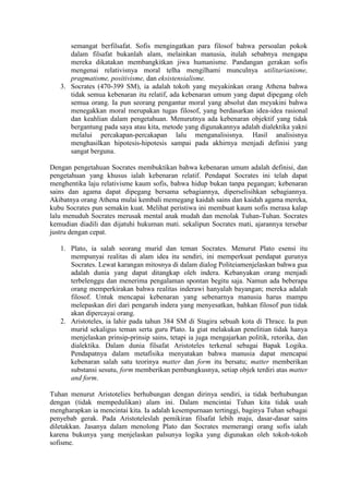 semangat berfilsafat. Sofis mengingatkan para filosof bahwa persoalan pokok
      dalam filsafat bukanlah alam, melainkan manusia, itulah sebabnya mengapa
      mereka dikatakan membangkitkan jiwa humanisme. Pandangan gerakan sofis
      mengenai relativisnya moral telha mengilhami munculnya utilitarianisme,
      pragmatisme, positivisme, dan eksistensialisme.
   3. Socrates (470-399 SM), ia adalah tokoh yang meyakinkan orang Athena bahwa
      tidak semua kebenaran itu relatif, ada kebenaran umum yang dapat dipegang oleh
      semua orang. Ia pun seorang pengantur moral yang absolut dan meyakini bahwa
      menegakkan moral merupakan tugas filosof, yang berdasarkan idea-idea rasional
      dan keahlian dalam pengetahuan. Menurutnya ada kebenaran objektif yang tidak
      bergantung pada saya atau kita, metode yang digunakannya adalah dialektika yakni
      melalui percakapan-percakapan lalu menganalisisnya. Hasil analisisnya
      menghasilkan hipotesis-hipotesis sampai pada akhirnya menjadi definisi yang
      sangat berguna.

Dengan pengetahuan Socrates membuktikan bahwa kebenaran umum adalah definisi, dan
pengetahuan yang khusus ialah kebenaran relatif. Pendapat Socrates ini telah dapat
menghentika laju relativisme kaum sofis, bahwa hidup bukan tanpa pegangan; kebenaran
sains dan agama dapat dipegang bersama sebagiannya, diperselisihkan sebagiannya.
Akibatnya orang Athena mulai kembali memegang kaidah sains dan kaidah agama mereka,
kubu Socrates pun semakin kuat. Melihat peristiwa ini membuat kaum sofis merasa kalap
lalu menuduh Socrates merusak mental anak mudah dan menolak Tuhan-Tuhan. Socrates
kemudian diadili dan dijatuhi hukuman mati. sekalipun Socrates mati, ajarannya tersebar
justru dengan cepat.

   1. Plato, ia salah seorang murid dan teman Socrates. Menurut Plato esensi itu
      mempunyai realitas di alam idea itu sendiri, ini memperkuat pendapat gurunya
      Socrates. Lewat karangan mitosnya di dalam dialog Politeiamenjelaskan bahwa gua
      adalah dunia yang dapat ditangkap oleh indera. Kebanyakan orang menjadi
      terbelenggu dan menerima pengalaman spontan begitu saja. Namun ada beberapa
      orang memperkirakan bahwa realitas inderawi hanyalah bayangan; mereka adalah
      filosof. Untuk mencapai kebenaran yang sebenarnya manusia harus mampu
      melepaskan diri dari pengaruh indera yang menyesatkan, bahkan filosof pun tidak
      akan dipercayai orang.
   2. Aristoteles, ia lahir pada tahun 384 SM di Stagira sebuah kota di Thrace. Ia pun
      murid sekaligus teman serta guru Plato. Ia giat melakukan penelitian tidak hanya
      menjelaskan prinsip-prinsip sains, tetapi ia juga mengajarkan politik, retorika, dan
      dialektika. Dalam dunia filsafat Aristoteles terkenal sebagai Bapak Logika.
      Pendapatnya dalam metafisika menyatakan bahwa manusia dapat mencapai
      kebenaran salah satu teorinya matter dan form itu bersatu; matter memberikan
      substansi sesutu, form memberikan pembungkusnya, setiap objek terdiri atas matter
      and form.

Tuhan menurut Aristotelies berhubungan dengan dirinya sendiri, ia tidak berhubungan
dengan (tidak mempedulikan) alam ini. Dalam mencintai Tuhan kita tidak usah
mengharapkan ia mencintai kita. Ia adalah kesempurnaan tertinggi, baginya Tuhan sebagai
penyebab gerak. Pada Aristoteleslah pemikiran filsafat lebih maju, dasar-dasar sains
diletakkan. Jasanya dalam menolong Plato dan Socrates memerangi orang sofis ialah
karena bukunya yang menjelaskan palsunya logika yang digunakan oleh tokoh-tokoh
sofisme.
 