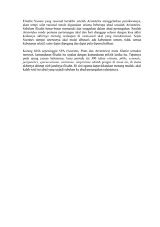 Filsafat Yunani yang rasional berakhir setelah Aristoteles menggelarkan pemikirannya,
akan tetapi sifat rasional masih digunakan selama beberapa abad sesudah Aristoteles.
Sebelum filsafat benar-benar memasuki dan tenggelam dalam abad pertengahan. Setelah
Aristoteles ronde pertama pertarungan akal dan hati dianggap selesai dengan kisa akhir
keduanya akhirnya menang walaupun di awal-awal akal yang mendominasi. Sejak
Socrates sampai seterusnya akal mulai dibatasi; ada kebenaran umum, tidak semua
kebenaran relatif, sains dapat dipegang dan dapat pula diperselisihkan.

Kurang lebih sepeninggal SPA (Socrates, Plato dan Aristoteles) mutu filsafat semakin
merosot, kemunduran filsafat itu sejalan dengan kemunduran politik ketika itu. Tepatnya
pada ujung zaman helenisme, lama periode ini 300 tahun sinisme, philo, cyrenaic,
peripatetics, epicureanisme, stotisisme, skeptisisme adalah pengisi di masa ini, di mana
akhirnya ditutup oleh jatuhnya filsafat. Di sini agama dapat dikatakan menang mutlak, akal
kalah total ini abad yang terjadi sebelum ke abad pertengahan selanjutnya.
 