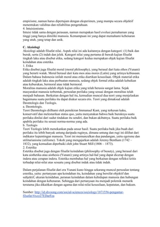 empirisme, namun harus dipertajam dengan eksperimen, yang mampu secara objektif
menentukan validitas dan reliabilitas pengetahuan.
4. Intuisionisme.
Intuisi tidak sama dengan perasaan, namun merupakan hasil evolusi pemahaman yang
tinggi yang hanya dimiliki manusia. Kemampuan ini yang dapat memahami kebenaran
yang utuh, yang tetap dan unik.

C. Aksiologi
Aksiologi adalah filsafat nilai. Aspek nilai ini ada kaitannya dengan kategori: (1) baik dan
buruk; serta (2) indah dan jelek. Kategori nilai yang pertama di bawah kajian filsafat
tingkah laku atau disebut etika, sedang kategori kedua merupakan objek kajian filsafat
keindahan atau estetika.
1. Etika
Etika disebut juga filsafat moral (moral philosophy), yang berasal dari kata ethos (Yunani)
yang berarti watak. Moral berasal dari kata mos atau mores (Latin) yang artinya kebiasaan.
Dalam bahasa Indonesia istilah moral atau etika diartikan kesusilaan. Objek material etika
adalah tingkah laku atau perbuatan manusia, sedang objek formal etika adalah kebaikan
atau keburukan, bermoral atau tidak bermoral.
Moralitas manusia adalah objek kajian etika yang telah berusia sangat lama. Sejak
masyarakat manusia terbentuk, persoalan perilaku yang sesuai dengan moralitas telah
menjadi bahasan. Berkaitan dengan hal itu, kemudian muncul dua teori yang menjelaskan
bagaimana suatu perilaku itu dapat diukur secara etis. Teori yang dimaksud adalah
Deontologis dan Teologis.
a. Deontologis.
Teori Deontologis diilhami oleh pemikiran Immanuel Kant, yang terkesan kaku,
konservatif dan melestarikan status quo, yaitu menyatakan bahwa baik buruknya suatu
perilaku dinilai dari sudut tindakan itu sendiri, dan bukan akibatnya. Suatu perilaku baik
apabila perilaku itu sesuai norma-norma yang ada.
b. Teologis
Teori Teologis lebih menekankan pada unsur hasil. Suatu perilaku baik jika buah dari
perilaku itu lebih banyak untung daripada ruginya, dimana untung dan rugi ini dilihat dari
indikator kepentingan manusia. Teori ini memunculkan dua pandangan, yaitu egoisme dan
utilitarianisme (utilisme). Tokoh yang mengajarkan adalah Jeremy Bentham (1742 –
1832), yang kemudian diperbaiki oleh john Stuart Mill (1806 – 1873).
2. Estetika
Estetika disebut juga dengan filsafat keindahan (philosophy of beauty), yang berasal dari
kata aisthetika atau aisthesis (Yunani) yang artinya hal-hal yang dapat dicerap dengan
indera atau cerapan indera. Estetika membahas hal yang berkaitan dengan refleksi kritis
terhadap nilai-nilai atas sesuatu yang disebut indak atau tidak indah.

Dalam perjalanan filsafat dari era Yunani kuno hingga sekarang muncul persoalan tentang
estetika, yaitu: pertanyaan apa keindahan itu, keindahan yang bersifat objektif dan
subjektif, ukuran keindahan, peranan keindahan dalam kehidupan manusia dan hubungan
keindahan dengan kebenaran. Sehingga dari pertanyaan itu menjadi polemik menarik
terutama jika dikaitkan dengan agama dan nilai-nilai kesusilaan, kepatutan, dan hukum.

Sumber: http://id.shvoong.com/social-sciences/sociology/1871556-pengantar-
filsafat/#ixzz27EDarFea
 