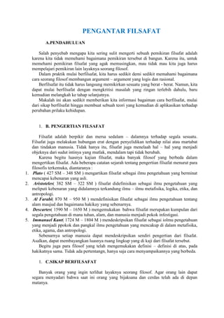 PENGANTAR FILSAFAT
            A.PENDAHULUAN

         Salah penyebab mengapa kita sering sulit mengerti sebuah pemikiran filsafat adalah
     karena kita tidak memehami bagaimana pemikiran tersebut di bangun. Karena itu, untuk
     memehami pemikiran filsafat yang agak memusingkan, mau tidak mau kita juga harus
     mempelajari pemikiran lain layaknya seorang filosof.
         Dalam praktik mulai berfilsafat, kita harus sedikit demi sedikit memahami bagaimana
     cara seorang filosof membangun argument – argument yang logis dan rasional.
         Berfilsafat itu tidak harus langsung memikirkan sesuatu yang berat - berat. Namun, kita
     dapat mulai berfilsafat dengan mengkritisi masalah yang ringan terlebih dahulu, baru
     kemudian melangkah ke tahap selanjutnya.
         Makalah ini akan sedikit memberikan kita informasi bagaiman cara berfilsafat, mulai
     dari sikap berfilsafat hingga membuat sebuah teori yang kemudian di aplikasikan terhadap
     perubahan prilaku kehidupan.


        1. B. PENGERTIAN FILSAFAT

         Filsafat adalah berpikir dan mersa sedalam – dalamnya terhadap segala sesuatu.
     Filsafat juga melakukan hubungan erat dengan penyelidikan terhadap nilai atau martabat
     dan tindakan manusia. Tidak hanya itu, filsafat juga menelaah hal – hal yang menjadi
     objeknya dari sudut intinya yang mutlak, mendalam tapi tidak berubah.
         Karena begitu luasnya kajian filsafat, maka banyak filosof yang berbeda dalam
     mengertikan filsafat. Ada beberapa catatan sejarah tentang pengertian filsafat menurut para
     filosofis terkemuka, diantaranya :
1.    Plato ( 427 SM – 348 SM ) mengartikan filsafat sebagai ilmu pengetahuan yang berminat
     mencapai kebenaran yang asli.
2.    Aristoteles( 382 SM – 322 SM ) filsafat didefinisikan sebagai ilmu pengetahuan yang
     meliputi kebenaran yang didalamnya terkandung ilmu – ilmu metafisika, logika, etika, dan
     antropologi.
3.    Al Farabi( 870 M – 950 M ) mendefinisikan filsafat sebagai ilmu pengetahuan tentang
     alam maujud dan bagaimana hakikay yang sebenarnya.
4.    Descartes( 1590 M – 1650 M ) mengemukakan bahwa filsafat merupakan kumpulan dari
     segala pengetahuan di mana tuhan, alam, dan manusia menjadi pokok infestigasi.
5.   Immanuel Kant( 1724 M – 1804 M ) mendeskripsikan filsafat sebagai iolmu pengetahuan
     yang menjadi ppokok dan pangkal ilmu pengetahuan yang mencakup di dalam metafisika,
     etika, agama, dan antropologi.
         Sebenarnya setiap manusia dapat mendeskripsikan sendiri pengertian dari filsafat.
     Asalkan, dapat membayangkan luasnya ruang lingkup yang di kaji dari filsafat tersebut.
         Begitu juga para filosof yang telah mengemukakan definisi – definisi di atas, pada
     hakikatnya sama. Tidak ada pertentangn, hanya saja cara menyampaikannya yang berbeda.

        1. C.SIKAP BERFILSAFAT

        Banyak orang yang ingin terlihat layaknya seorang filosof. Agar orang lain dapat
     segara menyadari bahwa saat ini orang yang bijaksana dan cerdas telah ada di depan
     matanya.
 
