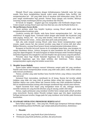 Menjadi filosof yang sempurna dengan kebijaksanaanya bukanlah suatu hal yang
   mudah. Kita harus menghabiskan banyak waktu untuk membaca buku, berfikir, dan
   mempertanyakan hal – hal yang tidak lazim di tanyakan oleh kebanyakan orang. Hal ini
   pasti sangat membosankan bagi pemula. Namun hanya dengan cara tersebut, akhirnya
   seseorang mampu membangun pikiran yang mendasar dan filosofis.
       Di bawah ini langkah – langkah agar kita mengetahui sifat berfilsafat dengan benar.
   Untuk menjadi seorang filosof sejati mari kita lihat tata cara sifat berfilsafat berikut ini :
1. Berani Bertanya Secara Kritis
       Syarat pertama untuk bisa berpikir layaknya seorang filosof adalah anda harus
   mempertanyakan keyakinan anda.
       Layaknya seorang ahli filsafat, anda harus berani mempertanyakan hal – hal yang
   sebelumnya di anggap benar. Termasuk terkait dengan adat-istiadat dan keyakinan yang
   anda pegang. Intinya, hal – hal yang anda ketahui, entah dari ajaran orang tua, agama,
   sampai informasi dari teman _ teman, patut dean perlu anda pertanyakan.
       Jadi, jika anda menjadi seorang filosof, anda harus berani mempetanyakan segala
   sesuatu, segala macam hal, dan mencari jawaban yang dapat di terima oleh akal sehat.
   Bahkan Descartes, seorang filosof prancis berani mempertanyakan keberadaan dirinya.
       Keraguan ini bersifat universal, karena itu di rentangkan tanpa batas, atau keraguan ini
   sampai membatasi dirinya. Artinya, keraguan ini akan membatasi diri jika tidak ada lagi
   yang bias dapat diragukan. Di mana keraguan ini bukan bertujuan untuk membuat bingung,
   melainkan bagaiman kita mengkritisi cara kita berpikir dan apa kiyanya yang kita pikirkan.
       Persoalan dasar bagi filsafat bukanlah bagaimana kita bisa mengetahui sesuatu,
   melainkan bagaimana agar kita dapat terbebas dari kekeliruan. Yakni, dengan
   mempertanyakan segala yang kita ketahui secara kritis.

2. Berpikir Secara Holistik
       Syarat kedua adalah berupaya mencari kebenaran sampai pada hal yang mendasar.
   Setelah anda berani mempertanyakan sesuatu yang telah anda yakini, maka inilah saatnya
   anda mencari jawabannya.
       Namun, jawaban yang anda hasilkan harus bersifat holistic yang sifatnya menyeluruh
   atau universal.
       Immanuel Kant menyatakan, membunuh itu di larang. Karena hal tersebut adalah
   tindakan yang tidak etis yang telah di gariskan dalam setiap hati manusia. Dengan di
   buktikan adanya rasa cemas dalam hati manusia ketika atau telah melakukan kejahatan.
   Hal ini mendemonstrasikan tentang etika larangan membunuh bagi seluruh umat manusia.
       Seperti kacamata Karl Jasper yang mengatakan tunan itu ada, sehingga manusia
   memiliki tuntutan etis yang bersifat absolute yang di rancang sendiri oleh tuhan.
       Intinya, segala pertanyaan yang mendasar tersebut harus sampai pada sebuah jawaban
   yang menyeluruh. Karena dalam filosafat terdapat tujuan agar kita dapat menjelaskan
   berbagai pertanyaan tersebut, hingga pada hal yang mendasar serta berlaku pada fenomena
   keseluruhan.

D. STANDART OPERATING PROSEDURE BERFILSAFAT
      Sama halnya dengan ilmu – ilmu yang lain, filsafat juga mempunyai beberapa tahapan
   untuk mendukung jalanya berfilsafat, agar sampai pada penyelesaiannya, diantaranya :

       1. Masalah

        Sesuatu yang sulit, yang butuh dicari jalan keluarnya
        Pertanyaan yang butuh perhatian, jawaban, dan penyelesaian
 
