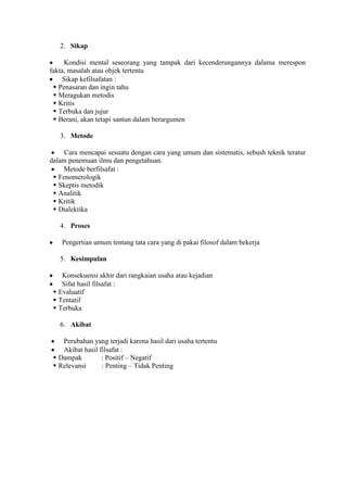 2. Sikap

       Kondisi mental seseorang yang tampak dari kecenderungannya dalama merespon
  fakta, masalah atau objek tertentu
       Sikap kefilsafatan :
 Penasaran dan ingin tahu
 Meragukan metodis
 Kritis
 Terbuka dan jujur
 Berani, akan tetapi santun dalam berargumen

       3. Metode

       Cara mencapai sesuatu dengan cara yang umum dan sistematis, sebush teknik teratur
  dalam penemuan ilmu dan pengetahuan.
      Metode berfilsafat :
 Fenomerologik
 Skeptis metodik
 Analitik
 Kritik
 Dialektika

       4. Proses

       Pengertian umum tentang tata cara yang di pakai filosof dalam bekerja

       5. Kesimpulan

     Konsekuensi akhir dari rangkaian usaha atau kejadian
     Sifat hasil filsafat :
 Evaluatif
 Tentatif
 Terbuka

       6. Akibat

     Perubahan yang terjadi karena hasil dari usaha tertentu
     Akibat hasil filsafat :
 Dampak         : Positif – Negatif
 Relevansi      : Penting – Tidak Penting
 