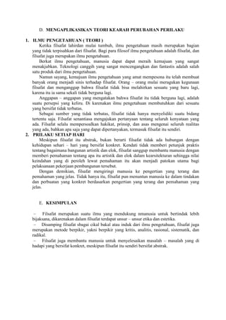D. MENGAPLIKASIKAN TEORI KEARAH PERUBAHAN PERILAKU

1. ILMU PENGETAHUAN ( TEORI )
       Ketika filsafat lahirdan mulai tumbuh, ilmu pengetahuan masih merupakan bagian
   yang tidak terpisahkan dari filsafat. Bagi para filosof ilmu pengetahuan adalah filsafat, dan
   filsafat juga merupakan ilmu pengetahuan.
       Berkat ilmu pengetahuan, manusia dapat dapat meraih kemajuan yang sangat
   menakjubkan. Teknologi canggih yang sangat mencengangkan dan fantastis adalah salah
   satu produk dari ilmu pengetahuan.
       Namun sayang, kemajuan ilmu pengetahuan yang amat mempesona itu telah membuat
   banyak orang menjadi sinis terhadap filsafat. Orang – orang mulai meragukan kegunaan
   filsafat dan menganggap bahwa filsafat tidak bisa melahirkan sesuatu yang baru lagi,
   karena itu ia sama sekali tidak berguna lagi.
       Anggapan – anggapan yang mengatakan bahwa filsafat itu tidak berguna lagi, adalah
   suatu persepsi yang keliru. Di karenakan ilmu pengetahuan membutuhkan dari sesuatu
   yang bersifat tidak terbatas.
       Sebagai sumber yang tidak terbatas, filsafat tidak hanya menyelidiki suatu bidang
   tertentu saja. Filsafat senantiasa mengajukan pertanyaan tentang seluruh kenyataan yang
   ada. Filsafat selalu mempersoalkan hakikat, prinsip, dan asas mengenai seluruh realitas
   yang ada, bahkan apa saja yang dapat dipertanyakan, termasuk filsafat itu sendiri.
2. PRILAKU SETIAP HARI
       Meskipun filsafat itu abstrak, bukan berarti filsafat tidak ada hubungan dengan
   kehidupan sehari – hari yang bersifat konkret. Kendati tidak memberi petunjuk praktis
   tentang bagaimana bangunan artistik dan elok, filsafat sanggup membantu manusia dengan
   memberi pemahaman tentang apa itu artistik dan elok dalam kearsitekturan sehingga nilai
   keindahan yang di peroleh lewat pemahaman itu akan menjadi patokan utama bagi
   pelaksanaan pekerjaan pembangunan tersebut.
       Dengan demikian, filsafat mengiringi manusia ke pengertian yang terang dan
   pemahaman yang jelas. Tidak hanya itu, filsafat pun menuntun manusia ke dalam tindakan
   dan perbuatan yang konkret berdasarkan pengertian yang terang dan pemahaman yang
   jelas.


       E. KESIMPULAN

         Filsafat merupakan suatu ilmu yang mendukung nmanusia untuk bertindak lebih
   bijaksana, dikarenakan dalam filsafat terdapat unsur – unsur etika dan estetika.
        Disamping filsafat sbagai cikal bakal atau induk dari ilmu pengetahuan, filsafat juga
   merupakan metode berpikir, yakni berpikir yang kritis, analitis, rasional, sistematik, dan
   radikal.
        Filsafat juga membantu manusia untuk menyelesaikan masalah – masalah yang di
   hadapi yang bersifat konkret, meskipun filsafat itu sendiri bersifat abstrak.
 
