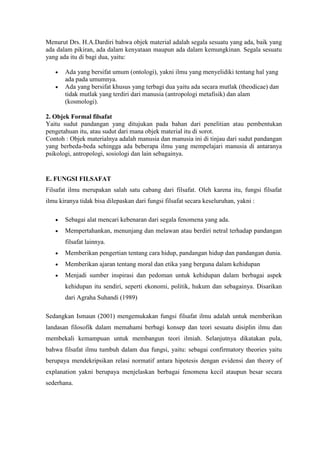 Menurut Drs. H.A.Dardiri bahwa objek material adalah segala sesuatu yang ada, baik yang
ada dalam pikiran, ada dalam kenyataan maupun ada dalam kemungkinan. Segala sesuatu
yang ada itu di bagi dua, yaitu:

       Ada yang bersifat umum (ontologi), yakni ilmu yang menyelidiki tentang hal yang
       ada pada umumnya.
       Ada yang bersifat khusus yang terbagi dua yaitu ada secara mutlak (theodicae) dan
       tidak mutlak yang terdiri dari manusia (antropologi metafisik) dan alam
       (kosmologi).

2. Objek Formal filsafat
Yaitu sudut pandangan yang ditujukan pada bahan dari penelitian atau pembentukan
pengetahuan itu, atau sudut dari mana objek material itu di sorot.
Contoh : Objek materialnya adalah manusia dan manusia ini di tinjau dari sudut pandangan
yang berbeda-beda sehingga ada beberapa ilmu yang mempelajari manusia di antaranya
psikologi, antropologi, sosiologi dan lain sebagainya.


E. FUNGSI FILSAFAT
Filsafat ilmu merupakan salah satu cabang dari filsafat. Oleh karena itu, fungsi filsafat
ilmu kiranya tidak bisa dilepaskan dari fungsi filsafat secara keseluruhan, yakni :

       Sebagai alat mencari kebenaran dari segala fenomena yang ada.
       Mempertahankan, menunjang dan melawan atau berdiri netral terhadap pandangan
       filsafat lainnya.
       Memberikan pengertian tentang cara hidup, pandangan hidup dan pandangan dunia.
       Memberikan ajaran tentang moral dan etika yang berguna dalam kehidupan
       Menjadi sumber inspirasi dan pedoman untuk kehidupan dalam berbagai aspek
       kehidupan itu sendiri, seperti ekonomi, politik, hukum dan sebagainya. Disarikan
       dari Agraha Suhandi (1989)

Sedangkan Ismaun (2001) mengemukakan fungsi filsafat ilmu adalah untuk memberikan
landasan filosofik dalam memahami berbagi konsep dan teori sesuatu disiplin ilmu dan
membekali kemampuan untuk membangun teori ilmiah. Selanjutnya dikatakan pula,
bahwa filsafat ilmu tumbuh dalam dua fungsi, yaitu: sebagai confirmatory theories yaitu
berupaya mendekripsikan relasi normatif antara hipotesis dengan evidensi dan theory of
explanation yakni berupaya menjelaskan berbagai fenomena kecil ataupun besar secara
sederhana.
 
