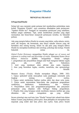 Pengantar Filsafat

                         MENGENAL FILSAFAT

I.PengertianFilsafat

Setiap kali saya memulai untuk pertama kali memberikan perkuliahan mata
kuliah "Pengantar Filsafat", saya senantiasa dihadapkan pada pertanyaan:
"Apakah filsafat itu?" Sungguh ini merupakan pertanyaan yang sederhana,
bahkan sangat sederhana. Tapi, untuk memberikan jawaban yang dapat
memuaskan dan benar-benar menjawab pertanyaan tersebut, itu bukanlah
perkara                            yang                          mudah.

Ada yang mengira bahwa filsafat itu sesuatu yang kabur, serba rahasia, mistis,
aneh, tak berguna, tak bermetoda, atau hanya sekedar lelucon yang tak
bermakna atau omong kosong. Selain itu ada pula yang mengira bahwa
filsafat itu merupakan kombinasi dari astrologi, psikologi dan teologi. Filsafat
bukanlah                               semua                                itu.

Oxford Pocket Dictionary mengartikan filsafat sebagai use of reason and
argument in seeking truth and knowledge of reality. Sementara Kamus Besar
Bahasa      Indonesia      (KBBI)     mengartikan      filsafat   sebagai:
1. pengetahuan dan penyedilikan dengan akal budi mengenai hakikat segala
yang            ada,           sebab,            dan            hukumnya;
2. teori yang mendasari alam pikiran atau suatu kegiatan;
3. ilmu yang berintikan logika, estetika, metafisika, dan epistemologi;
4.                                                                falsafah.

Menurut Kamus Filsafat, filsafat merupakan (Bagus, 2000: 242):
1. Upaya spekulatif untuk menyajikan suatu pandangan sistematik serta
lengkap                 tentang             seluruh             realitas.
2. Upaya untuk melukiskan hakikat realitas akhir dan dasar serta nyata.
3. Upaya untuk menentukan batas-batas dan jangkauan pengetahuan:
sumbernya,         hakikatnya,     keabsahannya,     dan       nilainya.
4. Penyelidikan kritis atas pengandaian-pengandaian dan penyataan-
pernyataan yang diajukan oleh berbagai bidang pengetahuan.
5. Disiplin ilmu yang berupaya untuk membantu manusia melihat apa yang
dikatakan      dan      untuk   mengatakan       apa   yang      dilihat.

Secara etimologi atau asal kata, kata "filsafat" berasal dari sebuah kata dalam
bahasa Yunani yang berbunyi philosophia. Kata philophia ini merupakan kata
majemuk yang terdiri dari kata philos dan sophia. Kata philos berarti
 