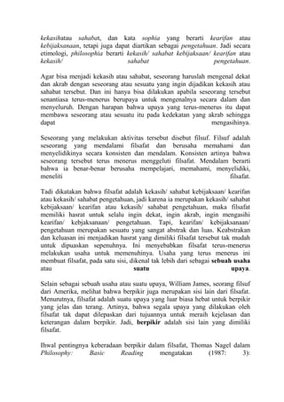 kekasihatau sahabat, dan kata sophia yang berarti kearifan atau
kebijaksanaan, tetapi juga dapat diartikan sebagai pengetahuan. Jadi secara
etimologi, philosophia berarti kekasih/ sahabat kebijaksaan/ kearifan atau
kekasih/                       sahabat                       pengetahuan.

Agar bisa menjadi kekasih atau sahabat, seseorang haruslah mengenal dekat
dan akrab dengan seseorang atau sesuatu yang ingin dijadikan kekasih atau
sahabat tersebut. Dan ini hanya bisa dilakukan apabila seseorang tersebut
senantiasa terus-menerus berupaya untuk mengenalnya secara dalam dan
menyeluruh. Dengan harapan bahwa upaya yang terus-menerus itu dapat
membawa seseorang atau sesuatu itu pada kedekatan yang akrab sehingga
dapat                                                       mengasihinya.

Seseorang yang melakukan aktivitas tersebut disebut filsuf. Filsuf adalah
seseorang yang mendalami filsafat dan berusaha memahami dan
menyelidikinya secara konsisten dan mendalam. Konsisten artinya bahwa
seseorang tersebut terus menerus menggeluti filsafat. Mendalam berarti
bahwa ia benar-benar berusaha mempelajari, memahami, menyelidiki,
meneliti                                                          filsafat.

Tadi dikatakan bahwa filsafat adalah kekasih/ sahabat kebijaksaan/ kearifan
atau kekasih/ sahabat pengetahuan, jadi karena ia merupakan kekasih/ sahabat
kebijaksaan/ kearifan atau kekasih/ sahabat pengetahuan, maka filsafat
memiliki hasrat untuk selalu ingin dekat, ingin akrab, ingin mengasihi
kearifan/ kebjaksanaan/ pengetahuan. Tapi, kearifan/ kebijaksanaan/
pengetahuan merupakan sesuatu yang sangat abstrak dan luas. Keabstrakan
dan keluasan ini menjadikan hasrat yang dimiliki filsafat tersebut tak mudah
untuk dipuaskan sepenuhnya. Ini menyebabkan filsafat terus-menerus
melakukan usaha untuk memenuhinya. Usaha yang terus menerus ini
membuat filsafat, pada satu sisi, dikenal tak lebih dari sebagai sebuah usaha
atau                               suatu                               upaya.

Selain sebagai sebuah usaha atau suatu upaya, William James, seorang filsuf
dari Amerika, melihat bahwa berpikir juga merupakan sisi lain dari filsafat.
Menurutnya, filsafat adalah suatu upaya yang luar biasa hebat untuk berpikir
yang jelas dan terang. Artinya, bahwa segala upaya yang dilakukan oleh
filsafat tak dapat dilepaskan dari tujuannya untuk meraih kejelasan dan
keterangan dalam berpikir. Jadi, berpikir adalah sisi lain yang dimiliki
filsafat.

Ihwal pentingnya keberadaan berpikir dalam filsafat, Thomas Nagel dalam
Philosophy:     Basic      Reading       mengatakan       (1987:     3):
 