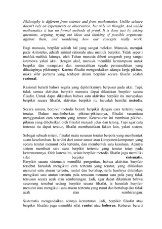 Philosophy is different from science and from mathematics. Unlike science
doesn't rely on experiments or observation, but only on thought. And unlike
mathematics it has no formal methods of proof. It is done just by asking
questions, arguing, trying out ideas and thinking of possible arguments
against them, and wondering how our concepts really work.

Bagi manusia, berpikir adalah hal yang sangat melekat. Manusia, merujuk
pada Aritoteles, adalah animal rationale atau mahluk berpikir. Tidak seperti
mahluk-mahluk lainnya, oleh Tuhan manusia diberi anugerah yang sangat
istemewa yakni akal. Dengan akal, manusia memiliki kemampuan untuk
berpikir dan mengatasi dan memecahkan segala permasalahan yang
dihadapinya pikirannya. Karena filsafat mengandaikan adanya kerja pikiran,
maka sifat pertama yang terdapat dalam berpikir secara filsafat adalah
rasional.

Rasional berarti bahwa segala yang dipikirkannya berpusar pada akal. Tapi,
tidak semua aktivitas berpikir manusia dapat dikatakan berpikir secara
filsafat. Untuk dapat dikatakan bahwa satu aktivitas berpikir itu merupakan
berpikir secara filsafat, aktivitas berpikir itu haruslah bersifat metodis.

Secara umum, berpikir metodis berarti berpikir dengan cara tertentu yang
teratur. Dalam membeberkan pikiran-pikirannya, filsafat senantiasa
menggunakan cara tertentu yang teratur. Keteraturan ini membuat pikiran-
pikiran yang dibeberkan oleh filsafat menjadi jelas dan terang. Tapi agar cara
tertentu itu dapat teratur, filsafat membutuhkan faktor lain, yakni sistem.

Sebagai sebuah sistem, filsafat suatu susunan teratur berpola yang membentuk
suatu keseluruhan. Ia terdiri dari unsur-unsur atau komponen-komponen yang
secara teratur menurut pola tertentu, dan membentuk satu kesatuan. Adanya
sistem membuat satu cara berpikir tertentu yang teratur tetap pada
keteraturannya. Oleh karena itu, selain berpikir metodis filsafat juga memiliki
sifat                            berpikir                            sistematis.
Berpikir secara sistematis memiliki pengertian, bahwa aktivitas berpikir
tersebut haruslah mengikuti cara tertentu yang teratur, yang dilakukan
menurut satu aturan tertentu, runtut dan bertahap, serta hasilnya dituliskan
mengikuti satu aturan tertentu pula tersusun menurut satu pola yang tidak
tersusun secara acak atau sembarangan. Jadi, agar dapat dikatakan bahwa
seseorang tersebut sedang berpikir secara filsafat, ia haruslah berpikir
menurut atau mengikuti satu aturan tertentu yang runut dan bertahap dan tidak
acak                              atau                            sembarangan.

Sistematis mengandaikan adanya keruntutan. Jadi, berpikir filsafat atau
berpikir filsafati juga memiliki sifat runtut atau koheren. Koheren berarti
 