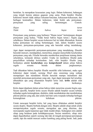 bertalian. Ia merupakan kesesuaian yang logis. Dalam koherensi, hubungan
yang terjadi karena adanya gagasan yang sama. Pada berpikir filsafat,
koherensi berarti tidak adanya loncatan-loncatan, kekacauan-kekacauan, dan
berbagai kontradiksi. Dalam koherensi, tidak boleh ada pernyataan-
pernyataan          yang         saling        bertentangan.       Contoh:

Hujan                                                                     turun
Tidak             benar             bahwa               hujan             turun

Pernyataan yang pertama yang berbunyi "Hujan turun" bertentangan dengan
pernyataan yang kedua, "Tidak benar bahwa hujan turun,", begitu juga
sebaliknya. Dalam berpikir secara koherensi hal ini tidak dibenarkan. Karena
kedua pernyataan ini saling bertentangan. Jadi, dalam berpikir secara
koherensi, pernyataan-pernyataan yang ada haruslah saling mendukung.

Agar dapat memperoleh pernyataan-pernyataan yang mendukung, filasafat
haruslah mencari, mendapatkan, memeriksa, ataupun menyelidiki keseluruhan
pernyataan yang ada. Filsafat berusaha memberikan penjelasan tentang dunia
seluruhnya, termasuk dirinya sendiri. Usaha ini membawa filsafat pada
penyelidikan terhadap keseluruhan. Jadi, sifat berpikir filsafat yang
berikutnya adalah keseluruhan atau komprehensif dalam artian bahwa
segala         sesuatu          berada       dalam          jangkauannya.

Tadi dikatakan bahwa berpikir filsafat memiliki sifat koherensi, maka agar
koherensi dapat terjadi, seorang filsuf atau seseorang yang sedang
mempelajari dan mendalami filsafat haruslah mampu memahami dan
memilah pernyataan-pernyataan yang ada. Agar dapat mencapai hal tersebut,
dibutuhkan apa yang dinamakan berpikir kritis Jadi, kritis adalah sifat
berpikir             filsafat              yang                 berikutnya.

Kritis dapat dipahami dalam artian bahwa tidak menerima sesuatu begitu saja.
Secara spesifik, berpikir kritis secara filsafat adalah berpikir secara terbuka
terhadap segala kemungkinan, dialektis, tidak membakukan dan membekukan
pikiran-pikiran yang ada, dan selalu hati-hati serta waspada terhadap berbagai
kemungkinan                           kebekuan                          pikiran.

Untuk mencapai berpikir kritis, hal yang harus dilakukan adalah berpikir
secara skeptis. Skeptis berbeda dengan sinis. Skeptis adalah sikap untuk selalu
mempertanyakan segala sesuatu, meragukan apa yang diterima, dan
mewaspadai segala kepastian agar tidak mudah ditipu. Sedangkan sinis adalah
sikap yang berdasar pada ketidakpercayaan. Secara metaforis, sikap sinis
dapat digambarkan seperti seorang laki-laki di tengah perempuan-perempuan
cantik, tapi dia malah mencari seekor kambing yang paling buruk. Jadi, pada
 