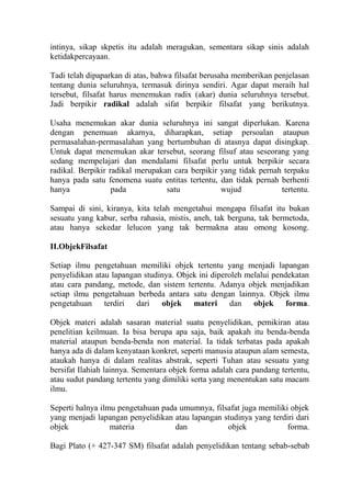 intinya, sikap skpetis itu adalah meragukan, sementara sikap sinis adalah
ketidakpercayaan.

Tadi telah dipaparkan di atas, bahwa filsafat berusaha memberikan penjelasan
tentang dunia seluruhnya, termasuk dirinya sendiri. Agar dapat meraih hal
tersebut, filsafat harus menemukan radix (akar) dunia seluruhnya tersebut.
Jadi berpikir radikal adalah sifat berpikir filsafat yang berikutnya.

Usaha menemukan akar dunia seluruhnya ini sangat diperlukan. Karena
dengan penemuan akarnya, diharapkan, setiap persoalan ataupun
permasalahan-permasalahan yang bertumbuhan di atasnya dapat disingkap.
Untuk dapat menemukan akar tersebut, seorang filsuf atau seseorang yang
sedang mempelajari dan mendalami filsafat perlu untuk berpikir secara
radikal. Berpikir radikal merupakan cara berpikir yang tidak pernah terpaku
hanya pada satu fenomena suatu entitas tertentu, dan tidak pernah berhenti
hanya              pada           satu            wujud            tertentu.

Sampai di sini, kiranya, kita telah mengetahui mengapa filsafat itu bukan
sesuatu yang kabur, serba rahasia, mistis, aneh, tak berguna, tak bermetoda,
atau hanya sekedar lelucon yang tak bermakna atau omong kosong.

II.ObjekFilsafat

Setiap ilmu pengetahuan memiliki objek tertentu yang menjadi lapangan
penyelidikan atau lapangan studinya. Objek ini diperoleh melalui pendekatan
atau cara pandang, metode, dan sistem tertentu. Adanya objek menjadikan
setiap ilmu pengetahuan berbeda antara satu dengan lainnya. Objek ilmu
pengetahuan terdiri dari objek materi dan objek forma.

Objek materi adalah sasaran material suatu penyelidikan, pemikiran atau
penelitian keilmuan. Ia bisa berupa apa saja, baik apakah itu benda-benda
material ataupun benda-benda non material. Ia tidak terbatas pada apakah
hanya ada di dalam kenyataan konkret, seperti manusia ataupun alam semesta,
ataukah hanya di dalam realitas abstrak, seperti Tuhan atau sesuatu yang
bersifat Ilahiah lainnya. Sementara objek forma adalah cara pandang tertentu,
atau sudut pandang tertentu yang dimiliki serta yang menentukan satu macam
ilmu.

Seperti halnya ilmu pengetahuan pada umumnya, filsafat juga memiliki objek
yang menjadi lapangan penyelidikan atau lapangan studinya yang terdiri dari
objek             materia          dan            objek             forma.

Bagi Plato (+ 427-347 SM) filsafat adalah penyelidikan tentang sebab-sebab
 