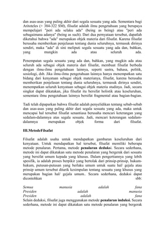 dan asas-asas yang paling akhir dari segala sesuatu yang ada. Sementara bagi
Aritoteles (+ 384-322 SM), filsafat adalah ilmu pengetahuan yang berupaya
mempelajari "peri ada selaku ada" (being as being) atau "peri ada
sebagaimana adanya" (being as such). Dari dua pernyataan tersebut, dapatlah
diketahui bahwa "ada" merupakan objek materia dari filsafat. Karena filsafat
berusaha memberikan penjelasan tentang dunia seluruhnya, termasuk dirinya
sendiri, maka "ada" di sini meliputi segala sesuatu yang ada dan, bahkan,
yang          mungkin          ada          atau         seluruh        ada.

Penempatan segala sesuatu yang ada dan, bahkan, yang mugkin ada atau
seluruh ada sebagai objek materia dari filsafat, membuat filsafat berbeda
dengan ilmu-ilmu pengetahuan lainnya, seperti sastra, bahasa, politik,
sosiologi, dsb. Jika ilmu-ilmu pengetahuan lainnya hanya menempatkan satu
bidang dari kenyataan sebagai objek materianya, filsafat, karena berusaha
memberikan penjelasan tentang dunia seluruhnya, termasuk dirinya sendiri,
menempatkan seluruh kenyataan sebagai objek materia studinya. Jadi, secara
singkat dapat dikatakan, jika filsafat itu bersifat holistik atau keseluruhan,
sementara ilmu pengetahuan lainnya bersifat fragmental atau bagian-bagian.

Tadi telah dipaparkan bahwa filsafat adalah penyelidikan tentang sebab-sebab
dan asas-asas yang paling akhir dari segala sesuatu yang ada, maka untuk
mencapai hal tersebut filsafat senantiasa berusaha mencari keterangan yang
sedalam-dalamnya atas segala sesuatu. Jadi, mencari keterangan sedalam-
dalamnya        merupakan         objek       forma        dari      filsafat.

III.MetodeFilsafat

Filsafat adalah usaha untuk mendapatkan gambaran keseluruhan dari
kenyataan. Untuk mendapatkan hal tersebut, filsafat memiliki beberapa
metode penalaran. Pertama, metode penalaran deduksi. Secara sederhana,
metode ini dapat dikatakan satu metode penalaran yang bergerak dari sesuatu
yang bersifat umum kepada yang khusus. Dalam pengertiannya yang lebih
spesifik, ia adalah proses berpikir yang bertolak dari prinsip-prinsip, hukum-
hukum, putusan-putusan yang berlaku umum untuk suatu hal/ gejala atau
prinsip umum tersebut ditarik kesimpulan tentang sesuatu yang khusus yang
merupakan bagian hal/ gejala umum.. Secara sederhana, deduksi dapat
dicontohkan                                                                sbb:

Semua                     manusia              adalah                 fana
Presiden                            adalah                       manusia
Presiden                              adalah                          fana
Selain deduksi, filsafat juga menggunakan metode penalaran induksi. Secara
sederhana, metode ini dapat dikatakan satu metode penalaran yang bergerak
 