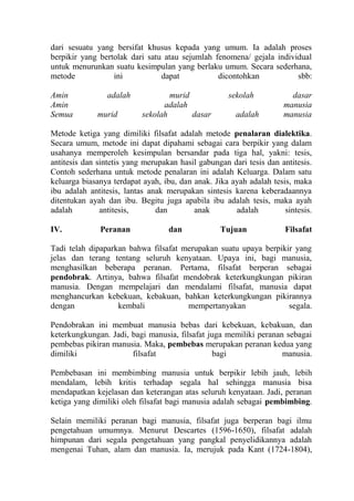 dari sesuatu yang bersifat khusus kepada yang umum. Ia adalah proses
berpikir yang bertolak dari satu atau sejumlah fenomena/ gejala individual
untuk menurunkan suatu kesimpulan yang berlaku umum. Secara sederhana,
metode            ini           dapat           dicontohkan           sbb:

Amin            adalah             murid             sekolah           dasar
Amin                             adalah                              manusia
Semua         murid        sekolah       dasar         adalah        manusia

Metode ketiga yang dimiliki filsafat adalah metode penalaran dialektika.
Secara umum, metode ini dapat dipahami sebagai cara berpikir yang dalam
usahanya memperoleh kesimpulan bersandar pada tiga hal, yakni: tesis,
antitesis dan sintetis yang merupakan hasil gabungan dari tesis dan antitesis.
Contoh sederhana untuk metode penalaran ini adalah Keluarga. Dalam satu
keluarga biasanya terdapat ayah, ibu, dan anak. Jika ayah adalah tesis, maka
ibu adalah antitesis, lantas anak merupakan sintesis karena keberadaannya
ditentukan ayah dan ibu. Begitu juga apabila ibu adalah tesis, maka ayah
adalah         antitesis,      dan        anak        adalah         sintesis.

IV.           Peranan              dan            Tujuan             Filsafat

Tadi telah dipaparkan bahwa filsafat merupakan suatu upaya berpikir yang
jelas dan terang tentang seluruh kenyataan. Upaya ini, bagi manusia,
menghasilkan beberapa peranan. Pertama, filsafat berperan sebagai
pendobrak. Artinya, bahwa filsafat mendobrak keterkungkungan pikiran
manusia. Dengan mempelajari dan mendalami filsafat, manusia dapat
menghancurkan kebekuan, kebakuan, bahkan keterkungkungan pikirannya
dengan             kembali            mempertanyakan              segala.

Pendobrakan ini membuat manusia bebas dari kebekuan, kebakuan, dan
keterkungkungan. Jadi, bagi manusia, filsafat juga memiliki peranan sebagai
pembebas pikiran manusia. Maka, pembebas merupakan peranan kedua yang
dimiliki               filsafat                 bagi               manusia.

Pembebasan ini membimbing manusia untuk berpikir lebih jauh, lebih
mendalam, lebih kritis terhadap segala hal sehingga manusia bisa
mendapatkan kejelasan dan keterangan atas seluruh kenyataan. Jadi, peranan
ketiga yang dimiliki oleh filsafat bagi manusia adalah sebagai pembimbing.

Selain memiliki peranan bagi manusia, filsafat juga berperan bagi ilmu
pengetahuan umumnya. Menurut Descartes (1596-1650), filsafat adalah
himpunan dari segala pengetahuan yang pangkal penyelidikannya adalah
mengenai Tuhan, alam dan manusia. Ia, merujuk pada Kant (1724-1804),
 