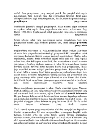 adalah ilmu pengetahuan yang menjadi pokok dan pangkal dari segala
pengetahuan. Jadi, merujuk pada dua penrnyataan tersebut, dapat dapat
disimpulkan bahwa bagi ilmu pengetahuan, filsafat, memiliki peranan sebagai
penghimpun                                                   pengetahuan.

Memahami perannya sebagai penghimpun, maka filsafat dapat dikatakan
merupakan induk segala ilmu pengetahuan atau mater scientiarum. Bagi
Bacon (1561-1626, filsafat adalah induk agung dari ilmu-ilmu. Ia menangani
semua                                                          pengetahuan.

Selain sebagai induk yang menghimpun semua pengetahuan, bagi ilmu
pengetahuan filsafat juga memiliki peranan lain, yakni sebagai pembantu
ilmu                                                         pengetahun.

Bagi Bertrand Russell (1872-1970), filsafat adalah sebuah wilayah tak bertuan
di antara ilmu pengetahuan dan teknologi, yang memiliki kemungkinan untuk
menyerang keduanya. Karena terdapat kemungkinan ini dalam filsafat, maka,
menurutnya, filsafat dapat memeriksa secara kritis asas-asas yang dipakai
dalam ilmu dan kehidupan sehari-hari, dan mencarisuatu ketidakselarasan
yang dapat terkandung di dalam asas-asas tersebut. Secara sederhana, paparan
Bertrand Russell tersebut dapat dipahami bahwa bagi pengetahuan, filsafat
juga memiliki peranan sebagai pembantu pengetahuan. Sejalan dengan hal
tersebut, Schlick, seorang filsuf Wina, pernah menyatakan bahwa tugas ilmu
adalah untuk mencapai pengetahuan tentang realitas; dan pencapaian ilmu
yang sebenarnya tidak pernah dapat dihancurkan atau diubah oleh filsafat,
tapi filsafat dapat menafsirkan pencapaian-pencapaian tersebut secara benar,
dan        untuk      menunjukkan        maknanya        yang       terdalam.

Dalam menjalankan peranannya tersebut, filsafat memiliki tujuan. Menurut
Plato, filsafat adalah ilmu pengetahuan yang berusaha meraih kebenaran yang
asli dan murni. Jadi secara umum, tujuan filsafat adalah meraih kebenaran.
Dengan harapan kebenaran ini dapat membawa manusia kepada pemahaman,
dan pemahaman membawa manusia kepada tindakan yang lebih layak. Tapi,
janganlah dianggap bahwa kebenaran yang berusaha diraih filsafat adalah
sama          dengan         kebenaran       yang        diraih      agama.

Tidak seperti agama yang menyandarkan diri dan mengajarkan kepatuhan,
filsafat menyandarkan diri dan mengandalkan kemampuan berpikir kritis.
Kondisi berpikir kritis ini sering tampil dalam perilaku meragukan,
mempertanyakan, dan membongkar sampai ke akar-akarnya. Kebenaran yang
oleh agama wajib diterima, dalam filsafat senantiasa diragukan, dipertanyakan
dan dibongkar sampai ke akar-akarnya untuk kemudian dikonstruksi menjadi
 