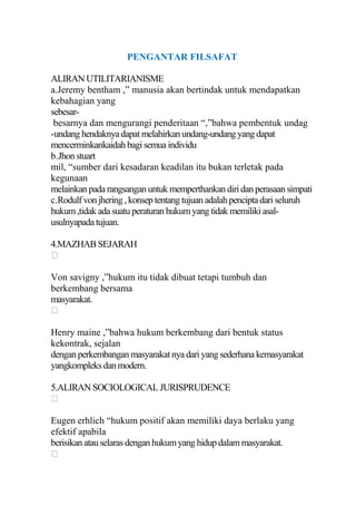 PENGANTAR FILSAFAT

ALIRAN UTILITARIANISME
a.Jeremy bentham ,” manusia akan bertindak untuk mendapatkan
kebahagian yang
sebesar-
 besarnya dan mengurangi penderitaan “,”bahwa pembentuk undag
-undang hendaknya dapat melahirkan undang-undang yang dapat
mencerminkankaidah bagi semua individu
b.Jhon stuart
mil, “sumber dari kesadaran keadilan itu bukan terletak pada
kegunaan
melainkan pada rangsangan untuk memperthankan diri dan perasaan simpati
c.Rodulf von jhering , konsep tentang tujuan adalah pencipta dari seluruh
hukum ,tidak ada suatu peraturan hukum yang tidak memiliki asal-
usulnyapada tujuan.

4.MAZHAB SEJARAH


Von savigny ,”hukum itu tidak dibuat tetapi tumbuh dan
berkembang bersama
masyarakat.


Henry maine ,”bahwa hukum berkembang dari bentuk status
kekontrak, sejalan
dengan perkembangan masyarakat nya dari yang sederhana kemasyarakat
yangkompleks dan modern.

5.ALIRAN SOCIOLOGICAL JURISPRUDENCE


Eugen erhlich “hukum positif akan memiliki daya berlaku yang
efektif apabila
berisikan atau selaras dengan hukum yang hidup dalam masyarakat.

 