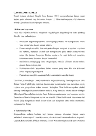 G. SUBSTANSI FILSAFAT
Telaah tentang substansi Filsafat Ilmu, Ismaun (2001) memaparkannya dalam empat
bagian, yaitu substansi yang berkenaan dengan: (1) fakta atau kenyataan, (2) kebenaran
(truth), (3) konfirmasi dan (4) logika inferensi.


1.Fakta atau kenyataan
Fakta atau kenyataan memiliki pengertian yang beragam, bergantung dari sudut pandang
filosofis yang melandasinya.

       Positivistik berpandangan bahwa sesuatu yang nyata bila ada korespondensi antara
       yang sensual satu dengan sensual lainnya.
       Fenomenologik memiliki dua arah perkembangan mengenai pengertian kenyataan
       ini. Pertama, menjurus ke arah teori korespondensi yaitu adanya korespondensi
       antara ide dengan fenomena. Kedua, menjurus ke arah koherensi moralitas,
       kesesuaian antara fenomena dengan sistem nilai.
       Rasionalistik menganggap suatu sebagai nyata, bila ada koherensi antara empirik
       dengan skema rasional, dan
       Realisme-metafisik berpendapat bahwa sesuatu yang nyata bila ada koherensi
       antara empiri dengan obyektif.
       Pragmatisme memiliki pandangan bahwa yang ada itu yang berfungsi.

Di sisi lain, Lorens Bagus (1996) memberikan penjelasan tentang fakta obyektif dan fakta
ilmiah. Fakta obyektif yaitu peristiwa, fenomen atau bagian realitas yang merupakan obyek
kegiatan atau pengetahuan praktis manusia. Sedangkan fakta ilmiah merupakan refleksi
terhadap fakta obyektif dalam kesadaran manusia. Yang dimaksud refleksi adalah deskripsi
fakta obyektif dalam bahasa tertentu. Fakta ilmiah merupakan dasar bagi bangunan teoritis.
Tanpa fakta-fakta ini bangunan teoritis itu mustahil. Fakta ilmiah tidak terpisahkan dari
bahasa yang diungkapkan dalam istilah-istilah dan kumpulan fakta ilmiah membentuk
suatu deskripsi ilmiah.


2. Kebenaran (truth)
Sesungguhnya, terdapat berbagai teori tentang rumusan kebenaran. Namun secara
tradisional, kita mengenal 3 teori kebenaran yaitu koherensi, korespondensi dan pragmatik
(Jujun S. Suriasumantri, 1982). Sementara, Michel William mengenalkan 5 teori kebenaran
 