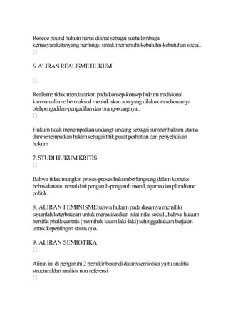 Roscoe pound hukum harus dilihat sebagai suatu lembaga
kemasyarakatanyang berfungsi untuk memenuhi kebutuhn-kebutuhan social.


6. ALIRAN REALISME HUKUM



Realisme tidak mendasarkan pada konsep-konsep hukum tradisional
karenarealisme bermaksud meolukiskan apa yang dilakukan sebenarnya
olehpengadilan-pengadilan dan orang-orangnya .


Hukum tidak menempatkan undangt-undang sebagai sumber hukum utama
danmenempatkan hakim sebagai titik pusat perhatian dan penyelidikan
hokum

7. STUDI HUKUM KRITIS


Bahwa tidak mungkin proses-proses hukumberlangsung dalam konteks
bebas danatau netral dari pengaruh-pengaruh moral, agama dan pluralisme
politik.

8. ALIRAN FEMINISMEbahwa hukum pada dasarnya memiliki
sejumlah keterbatasan untuk merealisasikan nilai-nilai social , bahwa hukum
bersifat phallocenttris (memihak kaum laki-laki) sehinggahukum berjalan
untuk kepentingan status quo.

9. ALIRAN SEMIOTIKA


Aliran ini di pengaruhi 2 pemikir besar di dalam semiotika yaitu analitis
structuraldan analisis non referensi

 