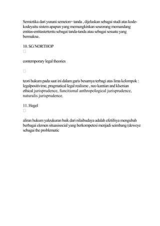 Semiotika dari yunani semeion= tanda , dijelaskan sebagai studi atas kode-
kodeyaitu sistem apapun yang memungkinkan seseorang memandang
entitas-entitastertentu sebagai tanda-tanda atau sebagai sesuatu yang
bermakna .

10. SG NORTHOP


contemporary legal theories



teori hukum pada saat ini dalam garis besarnya terbagi atas lima kelompok :
legalpositivime, pragmatical legal realisme , neo kantian and klsenian
ethical jurisprudence, funcitional anthropological jurisprudence,
naturalis jurisprudence.

11. Hegel


aliran hukum yaleukuran baik dari nilaibudaya adalah efetifnya mengubah
berbagai elemen situasisocial yang berkompetesi menjadi seimbang (deweye
sebagai the problematic
 