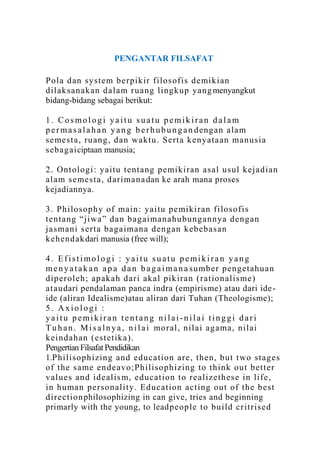 PENGANTAR FILSAFAT

Pola d an system b erp ikir filosofis d emik ian
d ilak san ak an dalam ru ang lingk up yang menyangkut
bidang-bidang sebagai berikut:

1. Cosmologi yaitu suatu pemikiran dalam
p e r m a s a l a h a n y a n g b e r h u b u n g a n d eng an ala m
semesta, ru ang , d an wak tu . Serta k en yataan manusia
seb ag ai ciptaan manusia;

2 . Ontolog i: yaitu tentang p emikiran asal u sul k ejad ian
alam se mesta, d ari man a dan ke arah mana proses
kejadiannya.

3 . Philosoph y of main : yaitu pe mik iran filosofis
ten tang “jiwa” d an b ag aiman ahu bung ann ya deng an
jasman i serta bag aiman a d engan k ebebasan
k eh end ak dari manusia (free will);

4. Efistimologi : yaitu suatu pemikiran yang
m e n y a t a k a n a p a d a n b a g a i m a n a su mb er p eng etahu an
d ip eroleh ; ap akah d ari akal pik iran (ration alis me)
atau dari pendalaman panca indra (empirisme) atau dari ide -
ide (aliran Idealisme)atau aliran dari Tuhan (Theologisme);
5. Axiologi :
yaitu pemikiran tentang nilai-nilai tinggi dari
T u h a n . M i s a l n y a , n i l a i mo ral, n ilai ag ama, n ilai
k eindahan (estetik a).
Pengertian Filsafat Pendidikan
1.Philisoph izing and edu cation are, then, b ut two stag es
of the same en d eavo;Ph iliso ph izing to th ink ou t b etter
v alues an d id ealis m, edu cation to realizeth ese in lif e,
in hu man p erson ality. Ed ucation acting ou t of th e b est
d irection philosophizing in can give, tries and beginning
primarly with the young, to leadp eop le to bu ild critrised
 