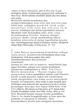 v alues to their ch aracters, and in th is way to g et
thehighest ideals of philosophy progressively embodied in
their lives. Berfilsafatdan mendidik adalah dua fase dalam
satu usaha.
Berfilsaf at ad alah me mik irk an d a n
mempertimbangkan nilai -nilai dan cita-cita yang
lebih baik, sedangkan m e n d i d i k i a l a h u s a h a
merealisasi nilai-nilai dan cita-cita itu di
d a l a m k eh id up an d an d alam k ep ribadian ma nu sia.
Mend idik ialah mewu ju dkan nilai - n i l a i y a n g
disumbangkan filsafat, dimulai dengan
g e n e r a s i m u d a , u n t u k membimbing rakyat
membina nilai-nilai di dalam kepribadian mereka,
d a n melembagakannya dalam kehidupan mereka. (Kilpatrik
dalam Buku Philosophy of Education, 10 : 32)

3
2. John Dewey memandang pendidikan sebagai
s u a t u p r o s e s p e m b e n t u k a n kemampuan dasar yang
fundamental, baik menyangkut daya pikir
(intelektual)mau pu n daya p erasaan
(e mo tion al)
m e n u j u k e a r a h t a b i ‟ a t m a n u s i a , m a k a f ilsafat ju ga
d ap at d iartikan seb ag ai teo ri umu m p en did ik an
(De mo cracy and Education, p. 383)3 . V a n C l e v e
Morris menyatakan : “Secara ringkas kita
m e n g a t a k a n b a h w a p end idik an adalah studi f il osof is,
k arena ia p ad a d asarn ya, buk an alat so cial s e m a t a
untuk mengalihkan cara hidup secara menyeluruh
k e p a d a s e t i a p generasi, akan tetapi ia juga menjadi agen
(lembaga) yang melayani hati nuranim a s y a r a k a t d a l a m
perjuangan mencapai hari depan lebih baik (V an
C l e v e Morris, Becaming an Education, p.57 dalam buku
Filsafat Pendidikan Islam, Prof HM. Arifin, Med, p. 3)4 .
Prof. Bra meld b erk ata ten tang filsaf at p end idikan :
Th at is, we shou ld b ringph ilo sop h y to b ear upon th e
p rob lems of edu cation as eff ien tly…Kita
h arus me mb awa filsaf at gun a men g atasi p erso alan -
 