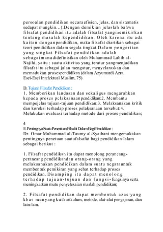 p erso alan p endidik an secara efisien, jelas, dan sistematis
sedapat mungkin…);Deng an d emik ian jelaslah b ah wa
filsaf at p end id ik an itu ad alah filsaf at yang m e m i k i r k a n
tentang masalah kependidikan. Oleh karena itu a da
k a i t a n d e n g a n pendidikan, maka filsafat diartikan sebagai
teori pendidikan dalam segala tingkat.D a l a m p e n g e r t i a n
yang singkat Filsafat pendidikan adalah
s e b a g a i m a n a didefinisikan oleh Muhammad Labib al-
Najihi, yaitu : suatu aktivitas yang teratur yangmenj adikan
filsafat itu sebagai jalan mengatur, menyelaraskan dan
memadukan prosespendidikan (dalam Azyumardi Azra,
Esei-Esei Intelektual Muslim, 75)

D. Tujuan Filsafat Pendidikan :
1 . Memb erik an lan dasan dan sek aligus men g arahk an
k ep ad a proses p elak sanaan pendidikan;2. Membantu
mempejelas tujuan-tujuan pendidikan;3. Melaksanakan kritik
dan koreksi terhadap proses pelaksanaan tersebut;4.
Melakukan evaluasi terhadap metode dari proses pendidikan;

4
E. Pentingnya Suatu Penentuan Filsafat Dalam Bagi Pendidikan :
Dr. Omar Muhammad al-Taumy al-Syaibani mengemukakan
pentingnya penetuan suatufalsafat bagi pendidikan Islam
sebagai berikut :

1. Filsafat pendidikan itu dapat menolong perancang -
perancang pendidikand an orang -o rang yang
melak sanak an p end idikan dala m su atu negara untuk
membentuk pemikiran yang sehat terhadap proses
pendidikan. Dis a m p i n g i t u d a p a t m e n o l o n g
t e r h a d a p t u j u a n - t u j u a n d a n f u n g s i - fungsinya serta
meningkatkan mutu penyelesaian maslah pendidikan;

2. Filsafat pendidikan dapat membentuk azas yang
k h a s m e n y a n g k u t kurikulum, metode, alat-alat pengajaran, dan
lain-lain.
 