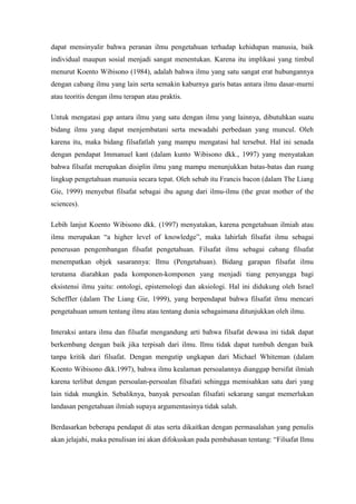 dapat mensinyalir bahwa peranan ilmu pengetahuan terhadap kehidupan manusia, baik
individual maupun sosial menjadi sangat menentukan. Karena itu implikasi yang timbul
menurut Koento Wibisono (1984), adalah bahwa ilmu yang satu sangat erat hubungannya
dengan cabang ilmu yang lain serta semakin kaburnya garis batas antara ilmu dasar-murni
atau teoritis dengan ilmu terapan atau praktis.

Untuk mengatasi gap antara ilmu yang satu dengan ilmu yang lainnya, dibutuhkan suatu
bidang ilmu yang dapat menjembatani serta mewadahi perbedaan yang muncul. Oleh
karena itu, maka bidang filsafatlah yang mampu mengatasi hal tersebut. Hal ini senada
dengan pendapat Immanuel kant (dalam kunto Wibisono dkk., 1997) yang menyatakan
bahwa filsafat merupakan disiplin ilmu yang mampu menunjukkan batas-batas dan ruang
lingkup pengetahuan manusia secara tepat. Oleh sebab itu Francis bacon (dalam The Liang
Gie, 1999) menyebut filsafat sebagai ibu agung dari ilmu-ilmu (the great mother of the
sciences).

Lebih lanjut Koento Wibisono dkk. (1997) menyatakan, karena pengetahuan ilmiah atau
ilmu merupakan “a higher level of knowledge”, maka lahirlah filsafat ilmu sebagai
penerusan pengembangan filsafat pengetahuan. Filsafat ilmu sebagai cabang filsafat
menempatkan objek sasarannya: Ilmu (Pengetahuan). Bidang garapan filsafat ilmu
terutama diarahkan pada komponen-komponen yang menjadi tiang penyangga bagi
eksistensi ilmu yaitu: ontologi, epistemologi dan aksiologi. Hal ini didukung oleh Israel
Scheffler (dalam The Liang Gie, 1999), yang berpendapat bahwa filsafat ilmu mencari
pengetahuan umum tentang ilmu atau tentang dunia sebagaimana ditunjukkan oleh ilmu.

Interaksi antara ilmu dan filsafat mengandung arti bahwa filsafat dewasa ini tidak dapat
berkembang dengan baik jika terpisah dari ilmu. Ilmu tidak dapat tumbuh dengan baik
tanpa kritik dari filsafat. Dengan mengutip ungkapan dari Michael Whiteman (dalam
Koento Wibisono dkk.1997), bahwa ilmu kealaman persoalannya dianggap bersifat ilmiah
karena terlibat dengan persoalan-persoalan filsafati sehingga memisahkan satu dari yang
lain tidak mungkin. Sebaliknya, banyak persoalan filsafati sekarang sangat memerlukan
landasan pengetahuan ilmiah supaya argumentasinya tidak salah.

Berdasarkan beberapa pendapat di atas serta dikaitkan dengan permasalahan yang penulis
akan jelajahi, maka penulisan ini akan difokuskan pada pembahasan tentang: “Filsafat Ilmu
 