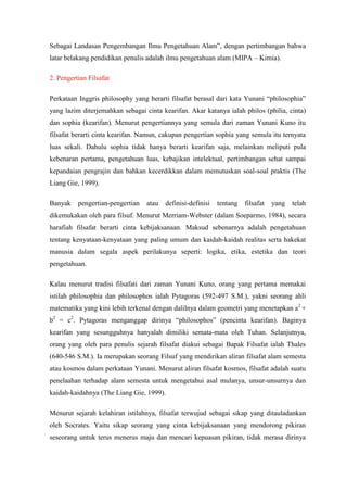 Sebagai Landasan Pengembangan Ilmu Pengetahuan Alam”, dengan pertimbangan bahwa
latar belakang pendidikan penulis adalah ilmu pengetahuan alam (MIPA – Kimia).

2. Pengertian Filsafat

Perkataan Inggris philosophy yang berarti filsafat berasal dari kata Yunani “philosophia”
yang lazim diterjemahkan sebagai cinta kearifan. Akar katanya ialah philos (philia, cinta)
dan sophia (kearifan). Menurut pengertiannya yang semula dari zaman Yunani Kuno itu
filsafat berarti cinta kearifan. Namun, cakupan pengertian sophia yang semula itu ternyata
luas sekali. Dahulu sophia tidak hanya berarti kearifan saja, melainkan meliputi pula
kebenaran pertama, pengetahuan luas, kebajikan intelektual, pertimbangan sehat sampai
kepandaian pengrajin dan bahkan kecerdikkan dalam memutuskan soal-soal praktis (The
Liang Gie, 1999).

Banyak    pengertian-pengertian   atau   definisi-definisi   tentang   filsafat   yang   telah
dikemukakan oleh para filsuf. Menurut Merriam-Webster (dalam Soeparmo, 1984), secara
harafiah filsafat berarti cinta kebijaksanaan. Maksud sebenarnya adalah pengetahuan
tentang kenyataan-kenyataan yang paling umum dan kaidah-kaidah realitas serta hakekat
manusia dalam segala aspek perilakunya seperti: logika, etika, estetika dan teori
pengetahuan.

Kalau menurut tradisi filsafati dari zaman Yunani Kuno, orang yang pertama memakai
istilah philosophia dan philosophos ialah Pytagoras (592-497 S.M.), yakni seorang ahli
matematika yang kini lebih terkenal dengan dalilnya dalam geometri yang menetapkan a2 +
b2 = c2. Pytagoras menganggap dirinya “philosophos” (pencinta kearifan). Baginya
kearifan yang sesungguhnya hanyalah dimiliki semata-mata oleh Tuhan. Selanjutnya,
orang yang oleh para penulis sejarah filsafat diakui sebagai Bapak Filsafat ialah Thales
(640-546 S.M.). Ia merupakan seorang Filsuf yang mendirikan aliran filsafat alam semesta
atau kosmos dalam perkataan Yunani. Menurut aliran filsafat kosmos, filsafat adalah suatu
penelaahan terhadap alam semesta untuk mengetahui asal mulanya, unsur-unsurnya dan
kaidah-kaidahnya (The Liang Gie, 1999).

Menurut sejarah kelahiran istilahnya, filsafat terwujud sebagai sikap yang ditauladankan
oleh Socrates. Yaitu sikap seorang yang cinta kebijaksanaan yang mendorong pikiran
seseorang untuk terus menerus maju dan mencari kepuasan pikiran, tidak merasa dirinya
 