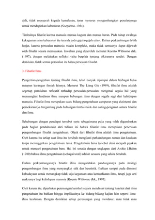 ahli, tidak menyerah kepada kemalasan, terus menerus mengembangkan penalarannya
untuk mendapatkan kebenaran (Soeparmo, 1984).

Timbulnya filsafat karena manusia merasa kagum dan merasa heran. Pada tahap awalnya
kekaguman atau keheranan itu terarah pada gejala-gejala alam. Dalam perkembangan lebih
lanjut, karena persoalan manusia makin kompleks, maka tidak semuanya dapat dijawab
oleh filsafat secara memuaskan. Jawaban yang diperoleh menurut Koento Wibisono dkk.
(1997), dengan melakukan refleksi yaitu berpikir tentang pikirannya sendiri. Dengan
demikian, tidak semua persoalan itu harus persoalan filsafat.

3. Filsafat Ilmu

Pengertian-pengertian tentang filsafat ilmu, telah banyak dijumpai dalam berbagai buku
maupun karangan ilmiah lainnya. Menurut The Liang Gie (1999), filsafat ilmu adalah
segenap pemikiran reflektif terhadap persoalan-persoalan mengenai segala hal yang
menyangkut landasan ilmu maupun hubungan ilmu dengan segala segi dari kehidupan
manusia. Filsafat ilmu merupakan suatu bidang pengetahuan campuran yang eksistensi dan
pemekarannya bergantung pada hubungan timbal-balik dan saling-pengaruh antara filsafat
dan ilmu.

Sehubungan dengan pendapat tersebut serta sebagaimana pula yang telah digambarkan
pada bagian pendahuluan dari tulisan ini bahwa filsafat ilmu merupakan penerusan
pengembangan filsafat pengetahuan. Objek dari filsafat ilmu adalah ilmu pengetahuan.
Oleh karena itu setiap saat ilmu itu berubah mengikuti perkembangan zaman dan keadaan
tanpa meninggalkan pengetahuan lama. Pengetahuan lama tersebut akan menjadi pijakan
untuk mencari pengetahuan baru. Hal ini senada dengan ungkapan dari Archie J.Bahm
(1980) bahwa ilmu pengetahuan (sebagai teori) adalah sesuatu yang selalu berubah.

Dalam perkembangannya filsafat ilmu mengarahkan pandangannya pada strategi
pengembangan ilmu yang menyangkut etik dan heuristik. Bahkan sampai pada dimensi
kebudayaan untuk menangkap tidak saja kegunaan atau kemanfaatan ilmu, tetapi juga arti
maknanya bagi kehidupan manusia (Koento Wibisono dkk., 1997).

Oleh karena itu, diperlukan perenungan kembali secara mendasar tentang hakekat dari ilmu
pengetahuan itu bahkan hingga implikasinya ke bidang-bidang kajian lain seperti ilmu-
ilmu kealaman. Dengan demikian setiap perenungan yang mendasar, mau tidak mau
 