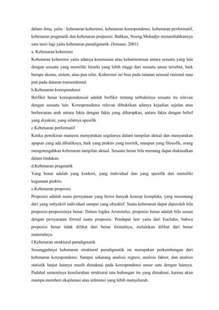 dalam ilmu, yaitu : kebenaran koherensi, kebenaran korespondensi, kebenaran performatif,
kebenaran pragmatik dan kebenaran proposisi. Bahkan, Noeng Muhadjir menambahkannya
satu teori lagi yaitu kebenaran paradigmatik. (Ismaun; 2001)
a. Kebenaran koherensi
Kebenaran koherensi yaitu adanya kesesuaian atau keharmonisan antara sesuatu yang lain
dengan sesuatu yang memiliki hirarki yang lebih tinggi dari sesuatu unsur tersebut, baik
berupa skema, sistem, atau pun nilai. Koherensi ini bisa pada tatanan sensual rasional mau
pun pada dataran transendental.
b.Kebenaran korespondensi
Berfikir benar korespondensial adalah berfikir tentang terbuktinya sesuatu itu relevan
dengan sesuatu lain. Koresponsdensi relevan dibuktikan adanya kejadian sejalan atau
berlawanan arah antara fakta dengan fakta yang diharapkan, antara fakta dengan belief
yang diyakini, yang sifatnya spesifik
c.Kebenaran performatif
Ketika pemikiran manusia menyatukan segalanya dalam tampilan aktual dan menyatukan
apapun yang ada dibaliknya, baik yang praktis yang teoritik, maupun yang filosofik, orang
mengetengahkan kebenaran tampilan aktual. Sesuatu benar bila memang dapat diaktualkan
dalam tindakan.
d.Kebenaran pragmatik
Yang benar adalah yang konkret, yang individual dan yang spesifik dan memiliki
kegunaan praktis.
e.Kebenaran proposisi
Proposisi adalah suatu pernyataan yang berisi banyak konsep kompleks, yang merentang
dari yang subyektif individual sampai yang obyektif. Suatu kebenaran dapat diperoleh bila
proposisi-proposisinya benar. Dalam logika Aristoteles, proposisi benar adalah bila sesuai
dengan persyaratan formal suatu proposisi. Pendapat lain yaitu dari Euclides, bahwa
proposisi benar tidak dilihat dari benar formalnya, melainkan dilihat dari benar
materialnya.
f.Kebenaran struktural paradigmatik
Sesungguhnya kebenaran struktural paradigmatik ini merupakan perkembangan dari
kebenaran korespondensi. Sampai sekarang analisis regresi, analisis faktor, dan analisis
statistik lanjut lainnya masih dimaknai pada korespondensi unsur satu dengan lainnya.
Padahal semestinya keseluruhan struktural tata hubungan itu yang dimaknai, karena akan
mampu memberi eksplanasi atau inferensi yang lebih menyeluruh.
 