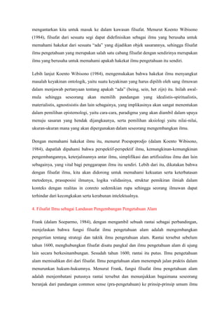 mengantarkan kita untuk masuk ke dalam kawasan filsafat. Menurut Koento Wibisono
(1984), filsafat dari sesuatu segi dapat didefinisikan sebagai ilmu yang berusaha untuk
memahami hakekat dari sesuatu “ada” yang dijadikan objek sasarannya, sehingga filsafat
ilmu pengetahuan yang merupakan salah satu cabang filsafat dengan sendirinya merupakan
ilmu yang berusaha untuk memahami apakah hakekat ilmu pengetahuan itu sendiri.

Lebih lanjut Koento Wibisono (1984), mengemukakan bahwa hakekat ilmu menyangkut
masalah keyakinan ontologik, yaitu suatu keyakinan yang harus dipilih oleh sang ilmuwan
dalam menjawab pertanyaan tentang apakah “ada” (being, sein, het zijn) itu. Inilah awal-
mula sehingga seseorang akan memilih pandangan yang idealistis-spiritualistis,
materialistis, agnostisistis dan lain sebagainya, yang implikasinya akan sangat menentukan
dalam pemilihan epistemologi, yaitu cara-cara, paradigma yang akan diambil dalam upaya
menuju sasaran yang hendak dijangkaunya, serta pemilihan aksiologi yaitu nilai-nilai,
ukuran-ukuran mana yang akan dipergunakan dalam seseorang mengembangkan ilmu.

Dengan memahami hakekat ilmu itu, menurut Poespoprodjo (dalam Koento Wibisono,
1984), dapatlah dipahami bahwa perspektif-perspektif ilmu, kemungkinan-kemungkinan
pengembangannya, keterjalinannya antar ilmu, simplifikasi dan artifisialitas ilmu dan lain
sebagainya, yang vital bagi penggarapan ilmu itu sendiri. Lebih dari itu, dikatakan bahwa
dengan filsafat ilmu, kita akan didorong untuk memahami kekuatan serta keterbatasan
metodenya, prasuposisi ilmunya, logika validasinya, struktur pemikiran ilmiah dalam
konteks dengan realitas in conreto sedemikian rupa sehingga seorang ilmuwan dapat
terhindar dari kecongkakan serta kerabunan intelektualnya.

4. Filsafat Ilmu sebagai Landasan Pengembangan Pengetahuan Alam

Frank (dalam Soeparmo, 1984), dengan mengambil sebuah rantai sebagai perbandingan,
menjelaskan bahwa fungsi filsafat ilmu pengetahuan alam adalah mengembangkan
pengertian tentang strategi dan taktik ilmu pengetahuan alam. Rantai tersebut sebelum
tahun 1600, menghubungkan filsafat disatu pangkal dan ilmu pengetahuan alam di ujung
lain secara berkesinambungan. Sesudah tahun 1600, rantai itu putus. Ilmu pengetahuan
alam memisahkan diri dari filsafat. Ilmu pengetahuan alam menempuh jalan praktis dalam
menurunkan hukum-hukumnya. Menurut Frank, fungsi filsafat ilmu pengetahuan alam
adalah menjembatani putusnya rantai tersebut dan menunjukkan bagaimana seseorang
beranjak dari pandangan common sense (pra-pengetahuan) ke prinsip-prinsip umum ilmu
 