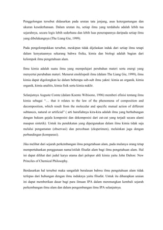 Penggolongan tersebut didasarkan pada urutan tata jenjang, asas ketergantungan dan
ukuran kesederhanaan. Dalam urutan itu, setiap ilmu yang terdahulu adalah lebih tua
sejarahnya, secara logis lebih sederhana dan lebih luas penerapannya daripada setiap ilmu
yang dibelakangnya (The Liang Gie, 1999).

Pada pengelompokkan tersebut, meskipun tidak dijelaskan induk dari setiap ilmu tetapi
dalam kenyataannya sekarang bahwa fisika, kimia dan biologi adalah bagian dari
kelompok ilmu pengetahuan alam.

Ilmu kimia adalah suatu ilmu yang mempelajari perubahan materi serta energi yang
menyertai perubahan materi. Menurut ensiklopedi ilmu (dalam The Liang Gie, 1999), ilmu
kimia dapat digolongkan ke dalam beberapa sub-sub ilmu yakni: kimia an organik, kimia
organik, kimia analitis, kimia fisik serta kimia nuklir.

Selanjutnya Auguste Comte (dalam Koento Wibisono, 1996) memberi efinisi tentang ilmu
kimia sebagai “… that it relates to the law of the phenomena of composition and
decomposition, which result from the molecular and specific mutual action of different
subtances, natural or artificial” ( arti harafiahnya kira-kira adalah ilmu yang berhubungan
dengan hukum gejala komposisi dan dekomposisi dari zat-zat yang terjadi secara alami
maupun sintetik). Untuk itu pendekatan yang dipergunakan dalam ilmu kimia tidak saja
melalui pengamatan (observasi) dan percobaan (eksperimen), melainkan juga dengan
perbandingan (komparasi).

Jika melihat dari sejarah perkembangan ilmu pengetahuan alam, pada mulanya orang tetap
mempertahankan penggunaan nama/istilah filsafat alam bagi ilmu pengetahuan alam. Hal
ini dapat dilihat dari judul karya utama dari pelopor ahli kimia yaitu John Dalton: New
Princiles of Chemical Philosophy.

Berdasarkan hal tersebut maka sangatlah beralasan bahwa ilmu pengetahuan alam tidak
terlepas dari hubungan dengan ilmu induknya yaitu filsafat. Untuk itu diharapkan uraian
ini dapat memberikan dasar bagi para ilmuan IPA dalam merenungkan kembali sejarah
perkembangan ilmu alam dan dalam pengembangan ilmu IPA selanjutnya.
 
