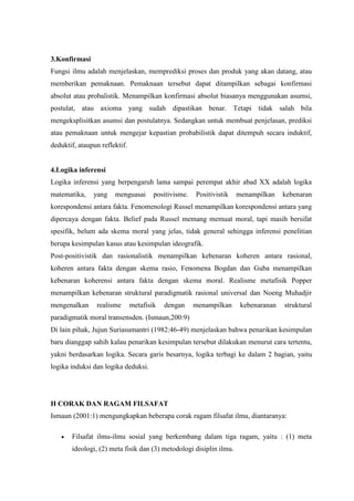 3.Konfirmasi
Fungsi ilmu adalah menjelaskan, memprediksi proses dan produk yang akan datang, atau
memberikan pemaknaan. Pemaknaan tersebut dapat ditampilkan sebagai konfirmasi
absolut atau probalistik. Menampilkan konfirmasi absolut biasanya menggunakan asumsi,
postulat, atau axioma yang sudah dipastikan benar. Tetapi tidak salah bila
mengeksplisitkan asumsi dan postulatnya. Sedangkan untuk membuat penjelasan, prediksi
atau pemaknaan untuk mengejar kepastian probabilistik dapat ditempuh secara induktif,
deduktif, ataupun reflektif.


4.Logika inferensi
Logika inferensi yang berpengaruh lama sampai perempat akhir abad XX adalah logika
matematika,    yang    menguasai       positivisme.   Positivistik   menampilkan    kebenaran
korespondensi antara fakta. Fenomenologi Russel menampilkan korespondensi antara yang
dipercaya dengan fakta. Belief pada Russel memang memuat moral, tapi masih bersifat
spesifik, belum ada skema moral yang jelas, tidak general sehingga inferensi penelitian
berupa kesimpulan kasus atau kesimpulan ideografik.
Post-positivistik dan rasionalistik menampilkan kebenaran koheren antara rasional,
koheren antara fakta dengan skema rasio, Fenomena Bogdan dan Guba menampilkan
kebenaran koherensi antara fakta dengan skema moral. Realisme metafisik Popper
menampilkan kebenaran struktural paradigmatik rasional universal dan Noeng Muhadjir
mengenalkan     realisme       metafisik   dengan     menampilkan     kebenaranan   struktural
paradigmatik moral transensden. (Ismaun,200:9)
Di lain pihak, Jujun Suriasumantri (1982:46-49) menjelaskan bahwa penarikan kesimpulan
baru dianggap sahih kalau penarikan kesimpulan tersebut dilakukan menurut cara tertentu,
yakni berdasarkan logika. Secara garis besarnya, logika terbagi ke dalam 2 bagian, yaitu
logika induksi dan logika deduksi.




H CORAK DAN RAGAM FILSAFAT
Ismaun (2001:1) mengungkapkan beberapa corak ragam filsafat ilmu, diantaranya:

       Filsafat ilmu-ilmu sosial yang berkembang dalam tiga ragam, yaitu : (1) meta
       ideologi, (2) meta fisik dan (3) metodologi disiplin ilmu.
 