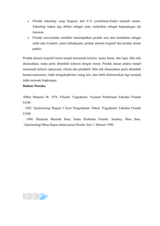 Filsafat teknologi yang bergeser dari C-E (conditions-Ends) menjadi means.
       Teknologi bukan lagi dilihat sebagai ends, melainkan sebagai kepanjangan ide
       manusia.
       Filsafat seni/estetika mutakhir menempatkan produk seni atau keindahan sebagai
       salah satu tri-partit, yakni kebudayaan, produk domain kognitif dan produk alasan
       praktis.

Produk domain kognitif murni tampil memenuhi kriteria: nyata, benar, dan logis. Bila etik
dimasukkan, maka perlu ditambah koheren dengan moral. Produk alasan praktis tampil
memenuhi kriteria oprasional, efisien dan produktif. Bila etik dimasukkan perlu ditambah
human.manusiawi, tidak mengeksploitasi orang lain, atau lebih diekstensikan lagi menjadi
tidak merusak lingkungan.
Dafatar Pustaka


Abbas Hamami M. 1976. Filsafat. Yogyakarta: Yayasan Pembinaan Fakultas Filsafat
UGM.
. 1982. Epistemologi Bagian I Teori Pengetahuan. Diktat. Yogyakarta: Fakultas Filsafat
UGM.
. 1980. Disekitar Masalah Ilmu; Suatu Problema Filsafat. Surabay: Bina Ilmu.
. Epistimologi Masa Depan dalam jurnal filsafat. Seri 1, februari 1990.
 