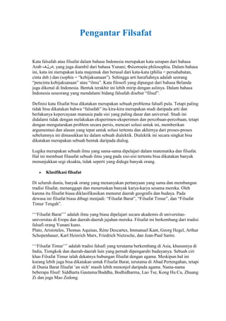 Pengantar Filsafat

Kata falsafah atau filsafat dalam bahasa Indonesia merupakan kata serapan dari bahasa
Arab ‫ ,ةسلف‬yang juga diambil dari bahasa Yunani; Φιλοσοφία philosophia. Dalam bahasa
ini, kata ini merupakan kata majemuk dan berasal dari kata-kata (philia = persahabatan,
cinta dsb.) dan (sophia = “kebijaksanaan”). Sehingga arti harafiahnya adalah seorang
“pencinta kebijaksanaan” atau “ilmu”. Kata filosofi yang dipungut dari bahasa Belanda
juga dikenal di Indonesia. Bentuk terakhir ini lebih mirip dengan aslinya. Dalam bahasa
Indonesia seseorang yang mendalami bidang falsafah disebut “filsuf”.

Definisi kata filsafat bisa dikatakan merupakan sebuah problema falsafi pula. Tetapi paling
tidak bisa dikatakan bahwa “falsafah” itu kira-kira merupakan studi daripada arti dan
berlakunya kepercayaan manusia pada sisi yang paling dasar dan universal. Studi ini
didalami tidak dengan melakukan eksperimen-eksperimen dan percobaan-percobaan, tetapi
dengan mengutarakan problem secara persis, mencari solusi untuk ini, memberikan
argumentasi dan alasan yang tepat untuk solusi tertentu dan akhirnya dari proses-proses
sebelumnya ini dimasukkan ke dalam sebuah dialektik. Dialektik ini secara singkat bisa
dikatakan merupakan sebuah bentuk daripada dialog.

Logika merupakan sebuah ilmu yang sama-sama dipelajari dalam matematika dan filsafat.
Hal ini membuat filasafat sebuah ilmu yang pada sisi-sisi tertentu bisa dikatakan banyak
menunjukkan segi eksakta, tidak seperti yang diduga banyak orang.

       Klasifikasi filsafat

Di seluruh dunia, banyak orang yang menanyakan pertanyaan yang sama dan membangun
tradisi filsafat, menanggapi dan meneruskan banyak karya-karya sesama mereka. Oleh
karena itu filsafat biasa diklasifikasikan menurut daerah geografis dan budaya. Pada
dewasa ini filsafat biasa dibagi menjadi: “Filsafat Barat”, “Filsafat Timur”, dan “Filsafat
Timur Tengah”.

„„„Filsafat Barat‟‟‟ adalah ilmu yang biasa dipelajari secara akademis di universitas-
universitas di Eropa dan daerah-daerah jajahan mereka. Filsafat ini berkembang dari tradisi
falsafi orang Yunani kuno.
Plato, Aristoteles, Thomas Aquinas, Réne Descartes, Immanuel Kant, Georg Hegel, Arthur
Schopenhauer, Karl Heinrich Marx, Friedrich Nietzsche, dan Jean-Paul Sartre.

„„„Filsafat Timur‟‟‟ adalah tradisi falsafi yang terutama berkembang di Asia, khususnya di
India, Tiongkok dan daerah-daerah lain yang pernah dipengaruhi budayanya. Sebuah ciri
khas Filsafat Timur ialah dekatnya hubungan filsafat dengan agama. Meskipun hal ini
kurang lebih juga bisa dikatakan untuk Filsafat Barat, terutama di Abad Pertengahan, tetapi
di Dunia Barat filsafat ‟an sich‟ masih lebih menonjol daripada agama. Nama-nama
beberapa filsuf: Siddharta Gautama/Buddha, Bodhidharma, Lao Tse, Kong Hu Cu, Zhuang
Zi dan juga Mao Zedong.
 