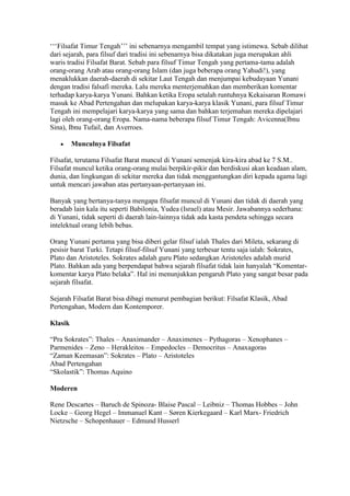 „„„Filsafat Timur Tengah‟‟‟ ini sebenarnya mengambil tempat yang istimewa. Sebab dilihat
dari sejarah, para filsuf dari tradisi ini sebenarnya bisa dikatakan juga merupakan ahli
waris tradisi Filsafat Barat. Sebab para filsuf Timur Tengah yang pertama-tama adalah
orang-orang Arab atau orang-orang Islam (dan juga beberapa orang Yahudi!), yang
menaklukkan daerah-daerah di sekitar Laut Tengah dan menjumpai kebudayaan Yunani
dengan tradisi falsafi mereka. Lalu mereka menterjemahkan dan memberikan komentar
terhadap karya-karya Yunani. Bahkan ketika Eropa setalah runtuhnya Kekaisaran Romawi
masuk ke Abad Pertengahan dan melupakan karya-karya klasik Yunani, para filsuf Timur
Tengah ini mempelajari karya-karya yang sama dan bahkan terjemahan mereka dipelajari
lagi oleh orang-orang Eropa. Nama-nama beberapa filsuf Timur Tengah: Avicenna(Ibnu
Sina), Ibnu Tufail, dan Averroes.

         Munculnya Filsafat

Filsafat, terutama Filsafat Barat muncul di Yunani semenjak kira-kira abad ke 7 S.M..
Filsafat muncul ketika orang-orang mulai berpikir-pikir dan berdiskusi akan keadaan alam,
dunia, dan lingkungan di sekitar mereka dan tidak menggantungkan diri kepada agama lagi
untuk mencari jawaban atas pertanyaan-pertanyaan ini.

Banyak yang bertanya-tanya mengapa filsafat muncul di Yunani dan tidak di daerah yang
beradab lain kala itu seperti Babilonia, Yudea (Israel) atau Mesir. Jawabannya sederhana:
di Yunani, tidak seperti di daerah lain-lainnya tidak ada kasta pendeta sehingga secara
intelektual orang lebih bebas.

Orang Yunani pertama yang bisa diberi gelar filsuf ialah Thales dari Mileta, sekarang di
pesisir barat Turki. Tetapi filsuf-filsuf Yunani yang terbesar tentu saja ialah: Sokrates,
Plato dan Aristoteles. Sokrates adalah guru Plato sedangkan Aristoteles adalah murid
Plato. Bahkan ada yang berpendapat bahwa sejarah filsafat tidak lain hanyalah “Komentar-
komentar karya Plato belaka”. Hal ini menunjukkan pengaruh Plato yang sangat besar pada
sejarah filsafat.

Sejarah Filsafat Barat bisa dibagi menurut pembagian berikut: Filsafat Klasik, Abad
Pertengahan, Modern dan Kontemporer.

Klasik

“Pra Sokrates”: Thales – Anaximander – Anaximenes – Pythagoras – Xenophanes –
Parmenides – Zeno – Herakleitos – Empedocles – Democritus – Anaxagoras
“Zaman Keemasan”: Sokrates – Plato – Aristoteles
Abad Pertengahan
“Skolastik”: Thomas Aquino

Moderen

Rene Descartes – Baruch de Spinoza- Blaise Pascal – Leibniz – Thomas Hobbes – John
Locke – Georg Hegel – Immanuel Kant – Søren Kierkegaard – Karl Marx- Friedrich
Nietzsche – Schopenhauer – Edmund Husserl
 