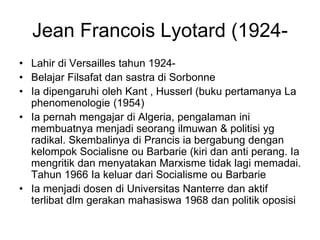 Jean Francois Lyotard (1924-
• Lahir di Versailles tahun 1924-
• Belajar Filsafat dan sastra di Sorbonne
• Ia dipengaruhi oleh Kant , Husserl (buku pertamanya La
phenomenologie (1954)
• Ia pernah mengajar di Algeria, pengalaman ini
membuatnya menjadi seorang ilmuwan & politisi yg
radikal. Skembalinya di Prancis ia bergabung dengan
kelompok Socialisne ou Barbarie (kiri dan anti perang. Ia
mengritik dan menyatakan Marxisme tidak lagi memadai.
Tahun 1966 Ia keluar dari Socialisme ou Barbarie
• Ia menjadi dosen di Universitas Nanterre dan aktif
terlibat dlm gerakan mahasiswa 1968 dan politik oposisi
 