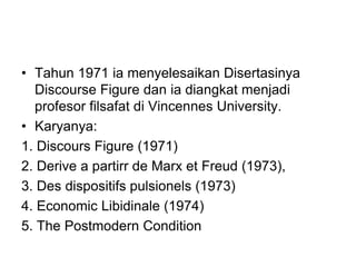 • Tahun 1971 ia menyelesaikan Disertasinya
Discourse Figure dan ia diangkat menjadi
profesor filsafat di Vincennes University.
• Karyanya:
1. Discours Figure (1971)
2. Derive a partirr de Marx et Freud (1973),
3. Des dispositifs pulsionels (1973)
4. Economic Libidinale (1974)
5. The Postmodern Condition
 