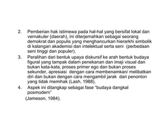 2. Pemberian hak istimewa pada hal-hal yang bersifat lokal dan
vernakuler (daerah), ini diterjemahkan sebagai seorang
demokrat dan populis yang menghancurkan hierarkhi simbolik
di kalangan akademisi dan intelektual serta seni (perbedaan
seni tinggi dan populer).
3. Peralihan dari bentuk upaya diskursif ke arah bentuk budaya
figural yang tampak dalam penekanan dan imaji visual dan
bukan kata-kata, proses primer ego dan bukan proses
sekunder, apresiasi dengan cara membenamkan/ melibatkan
diri dan bukan dengan cara mengambil jarak dari penonton
yang tidak memihak (Lash, 1988),
4. Aspek ini ditangkap sebagai fase “budaya dangkal
posmodern”
(Jameson, 1984).
 