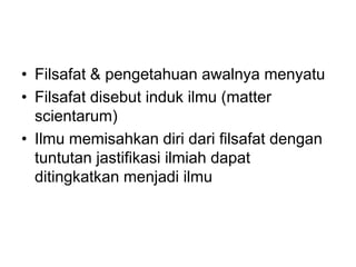 • Filsafat & pengetahuan awalnya menyatu
• Filsafat disebut induk ilmu (matter
scientarum)
• Ilmu memisahkan diri dari filsafat dengan
tuntutan jastifikasi ilmiah dapat
ditingkatkan menjadi ilmu
 