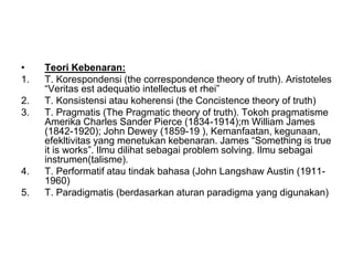 • Teori Kebenaran:
1. T. Korespondensi (the correspondence theory of truth). Aristoteles
“Veritas est adequatio intellectus et rhei”
2. T. Konsistensi atau koherensi (the Concistence theory of truth)
3. T. Pragmatis (The Pragmatic theory of truth). Tokoh pragmatisme
Amerika Charles Sander Pierce (1834-1914);m William James
(1842-1920); John Dewey (1859-19 ), Kemanfaatan, kegunaan,
efekltivitas yang menetukan kebenaran. James “Something is true
it is works”. Ilmu dilihat sebagai problem solving. Ilmu sebagai
instrumen(talisme).
4. T. Performatif atau tindak bahasa (John Langshaw Austin (1911-
1960)
5. T. Paradigmatis (berdasarkan aturan paradigma yang digunakan)
 