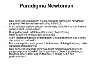Paradigma Newtonian
• Ilmu pengetahuan modern didasarkan atas paradigma Newtonian
yang memiliki asumsi-asumsi sebagai berikut;
• Alam semesta adalah sebuah mesin yang mengikuti hukum-hukum
sebab-akibat (cause-effect);
• Ruang dan waktu adalah realitas yang obyektif yang
keberadaannya terlepas dari pengamat;
• Atom adalah unit terdasar dari materi (ingat penemuan sub-atomik
dan quantum makanik);
• Manusia seperti mesin, panas tubuh adalah akibat gelombang radio
yang bergerak kontinyu;
• Ilmu pengetahuan pada akhirnya dapat membawa pengetahuan
yang sempurna (obyektif) tentang universe ( bandingkan dengan
tentative theory dari Popper dan Kritik Thomas Kuhn dan
postmodernis)
 