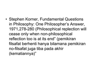• Stephen Korner, Fundamental Questions
in Philosophy: One Philosopher’s Answer,
1971,278-280 (Philosophical replection will
cease only when non-philosophical
reflection too is at its end” (pemikiran
filsafat berhenti hanya bilamana pemikiran
no-filsafat juga tiba pada akhir
(kematiannya)”
 