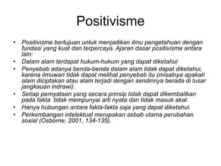 Positivisme
• Positivisme bertujuan untuk menjadikan ilmu pengetahuan dengan
fundasi yang kuat dan terpercaya. Ajaran dasar positivisme antara
lain:
• Dalam alam terdapat hukum-hukum yang dapat diketahui
• Penyebab adanya benda-benda dalam alam tidak dapat diketahui,
karena ilmuwan tidak dapat melihat penyebab itu (misalnya apakah
alam diciptakan atau alam terjadi dengan sendirinya berada di lusar
jangkauan indrawi).
• Setiap pernyataan yang secara prinsip tidak dapat dikembalikan
pada fakta tidak mempunyai arti nyata dan tidak masuk akal.
• Hanya hubungan antara fakta-fakta saja yang dapat diketahui.
• Perkembangan intelektual merupakan sebab utama perubahan
sosial (Osborne, 2001, 134-135).
 