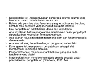 • Soberg dan Nett ,mengemukakan berberapa asumsi-asumsi yang
teradapat dalam metode ilmiah antara lain:
• Bahwa ada peristiwa atau fenomena yang terjadi secara berulang
kembali atau peristiwa yang mengikuti alur/pola tertentu.
• Ilmu pengetahuan adalah lebih utama dari kebodohan.
• Ada keyakinan bahwa pengalaman memberikan dasar yang dapat
dipercaya bagi kebenaran ilmu pengetahuan.
• Ada tatanan kausalitas dalam fenomena alam dan fenomena sosial
dan manusia.
• Ada asumsi yang berkaitan dengan pengamat, antara lain:
• Dorongan untuk memperolah pengetahuan sebagai alat
memperbaiki kehidupan manusia.
• Pengamat/peneliti mampu menarik hakekat yang ada pada
fenomena yang diteliti.
• Masyarakat ilmiah mendukung metode empiris sebagai dasar
pencarian ilmu pengetahuan (Chadwick, 1991: 14).
 
