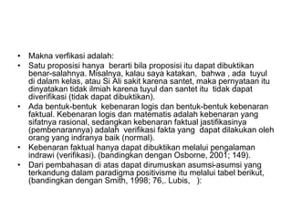 • Makna verfikasi adalah:
• Satu proposisi hanya berarti bila proposisi itu dapat dibuktikan
benar-salahnya. Misalnya, kalau saya katakan, bahwa , ada tuyul
di dalam kelas, atau Si Ali sakit karena santet, maka pernyataan itu
dinyatakan tidak ilmiah karena tuyul dan santet itu tidak dapat
diverifikasi (tidak dapat dibuktikan).
• Ada bentuk-bentuk kebenaran logis dan bentuk-bentuk kebenaran
faktual. Kebenaran logis dan matematis adalah kebenaran yang
sifatnya rasional, sedangkan kebenaran faktual jastifikasinya
(pembenarannya) adalah verifikasi fakta yang dapat dilakukan oleh
orang yang indranya baik (normal).
• Kebenaran faktual hanya dapat dibuktikan melalui pengalaman
indrawi (verifikasi). (bandingkan dengan Osborne, 2001; 149).
• Dari pembahasan di atas dapat dirumuskan asumsi-asumsi yang
terkandung dalam paradigma positivisme itu melalui tabel berikut,
(bandingkan dengan Smith, 1998; 76,. Lubis, ):
 