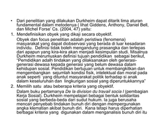 • Dari penelitian yang dilakukan Durkheim dapat ditarik lima aturan
fundamental dalam metodenya ( lihat Giddens, Anthony, Daniel Bell,
dan Michel Forse’ Cs. (2004, 47) yaitu:
1. Mendefinisikan obyek yang dikaji secara obyektif.
Obyek dan focus penelitian adalah peristiwa (fenomena)
masyarakat yang dapat diobservasi yang berada di luar kesadaran
individu. Definisi tidak boleh mengandung prasangka dan terlepas
dari apapun yang kira-kira akan menjadi kesimpulan studi. Misalnya
Durkheim merumuskan definisi tujuan pendidikan sebagai berikut,
“Pemdidikan adalh tindakan yang dilaksanakan oleh generasi-
generasi dewasa kepada generasi yang belum dewasa dalam
kehidupan sosial. Pendidikan bertujuan untuk membangkitkan dan
mengembangkan sejumlah kondisi fisik, intelektual dan moral pada
anak seperti yang dituntut masyarakat politik terhadap si anak
dalam keseluruhan dan lingkungan sosial yang diperuntukkannya”
2. Memilih satu atau beberapa kriteria yang obyektif.
Dalam buku pertamanya De la division du travail socia l (pembagian
Kerja Sosial). Durkheim mempelajari bebagai bentuk solidaritas
sosial yang berbeda-beda dari sudut hukum. Ia juga berusaha
mencari penyebab tindakan bunuh diri dengan mempergunakan
angka klematian akibat bunuh diri. Kana tetapi harus diperhatian
berbagai kriteria yang digunakan dalam menganalisis bunuh diri itu
 