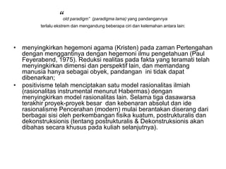 “old paradigm” (paradigma lama) yang pandangannya
terlalu ekstrem dan mengandung beberapa ciri dan kelemahan antara lain:
• menyingkirkan hegemoni agama (Kristen) pada zaman Pertengahan
dengan menggantinya dengan hegemoni ilmu pengetahuan (Paul
Feyerabend, 1975). Reduksi realitas pada fakta yang teramati telah
menyingkirkan dimensi dan perspektif lain, dan memandang
manusia hanya sebagai obyek, pandangan ini tidak dapat
dibenarkan;
• positivisme telah menciptakan satu model rasionalitas ilmiah
(rasionalitas instrumental menurut Habermas) dengan
menyingkirkan model rasionalitas lain. Selama tiga dasawarsa
terakhir proyek-proyek besar dan kebenaran absolut dan ide
rasionalisme Pencerahan (modern) mulai berantakan diserang dari
berbagai sisi oleh perkembangan fisika kuatum, postrukturalis dan
dekonstruksionis (tentang postrukturalis & Dekonstruksionis akan
dibahas secara khusus pada kuliah selanjutnya).
 