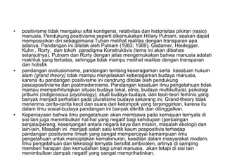 • positivisme tidak mengakui sifat kontigensi, relativitas dan historisitas pikiran (rasio)
manusia. Pendukung positivisme seperti dikemukakan Hillary Putnam, seakan dapat
memposisikan diri sebagaimana Tuhan melihat realitas dengan transparan apa
adanya. Pandangan ini ditolak oleh Putnam (1983; 1989), Gadamer, Heidegger.
Kuhn , Rorty, dan tokoh paradigma Konstruktivis (tema ini akan dibahas
selanjutnya). Putnam dan Rorty dengan jelas mengemukakan bahwa manusia adalah
makhluk yang terbatas, sehingga tidak mampu melihat realitas dengan transparan
dan holistik
• pandangan evolusionisme, pandangan tentang keseragaman serta kesatuan hukum
alam (grand theory) tidak mampu menjelaskan keberagaman budaya manusia,
karena itu pandangan positivisme ini cendrung ditolak oleh pendukung
pascapositivisme dan postmodernisme. Pandangan kesatuan ilmu pengetahuan tidak
mampu memperhitungkan situasi budaya lokal, etnis, budaya multikultural, psikologi
pribumi (indigeneous psychology), studi budaya-budaya, dan teori-teori feminis yang
banyak menjadi perhatian pada pluralisme budaya sekarang ini. Grand-theory tidak
menerima cerita-cerita kecil dan suara dari kelompok yang terpinggirkan, karena itu
dalam ilmu sosial-budaya pandangan ini banyak dikritik dan ditinggalkan.
• Kepercayaan bahwa ilmu pengetahuan akan membawa pada kemajuan ternyata di
sisi lain juga menimbulkan hal-hal yang negatif bagi kehidupan (persaingan
senjata/perang, kesenjangan antara negara kaya dan miskin, masalah ekologi) dan
lain-lain. Masalah ini menjadi salah satu kritik kaum pospositivis terhadap
pandangan positivisme ilmiah yang sangat mempercayai kemampuan ilmu
pengetahuan untuk menciptakan kemakmuran, keadilan dalam masyarakat modern.
Ilmu pengetahuan dan teknologi ternyata bersifat ambivalen, artinya di samping
memberi harapan dan kemudahan bagi umat manusia, akan tetapi di sisi lain
menimbulkan dampak negatif yang sangat memprihatinkan.
 