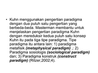 • Kuhn menggunakan pengertian paradigma
dengan dua puluh satu pengertian yang
berbeda-beda. Masterman membantu untuk
menjelaskan pengertian paradigma Kuhn
dengan mereduksir kedua puluh satu konsep
Kuhn itu pada tiga tipe paradigma. Tipe
paradigma itu antara lain: 1) paradigma
metafisik (metaphysical paradigm) ,: 2)
Paradigma sosiologis (sociological paradigm)
dan; 3) Paradigma konstruk (construct
paradigm) (Ritzer,2002;4).
 