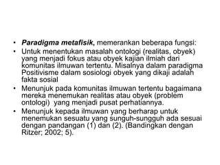 • Paradigma metafisik, memerankan beberapa fungsi:
• Untuk menentukan masalah ontologi (realitas, obyek)
yang menjadi fokus atau obyek kajian ilmiah dari
komunitas ilmuwan tertentu. Misalnya dalam paradigma
Positivisme dalam sosiologi obyek yang dikaji adalah
fakta sosial
• Menunjuk pada komunitas ilmuwan tertentu bagaimana
mereka menemukan realitas atau obyek (problem
ontologi) yang menjadi pusat perhatiannya.
• Menunjuk kepada ilmuwan yang berharap untuk
menemukan sesuatu yang sunguh-sungguh ada sesuai
dengan pandangan (1) dan (2). (Bandingkan dengan
Ritzer; 2002; 5).
 