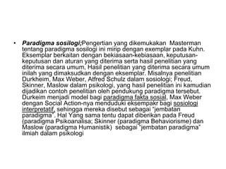 • Paradigma sosilogi;Pengertian yang dikemukakan Masterman
tentang paradigma sosilogi ini mirip dengan exemplar pada Kuhn.
Eksemplar berkaitan dengan bekiasaan-kebiasaan, keputusan-
keputusan dan aturan yang diterima serta hasil penelitian yang
diterima secara umum, Hasil penelitian yang diterima secara umum
inilah yang dimaksudkan dengan eksemplar. Misalnya penelitian
Durkheim, Max Weber, Atfred Schulz dalam sosiologi; Freud,
Skinner, Maslow dalam psikologi, yang hasil penelitian ini kamudian
dijadikan contoh penelitian oleh pendukung paradigma tersebut.
Durkeim menjadi model bagi paradigma fakta sosial, Max Weber
dengan Social Action-nya menduduki eksempakr bagi sosiologi
interpretatif, sehingga mereka disebut sebagai “jembatan
paradigma”. Hal Yang sama tentu dapat diberikan pada Freud
(paradigma Psikoanalisa; Skinner (paradigma Behaviorisme) dan
Maslow (paradigma Humanistik) sebagai “jembatan paradigma”
ilmiah dalam psikologi
 